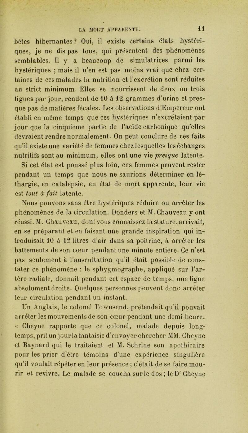 bêtes hibernantes? Oui, il existe certains états hystéri- ques, je ne dis pas tous, qui présentent des phénomènes semblables. Il y a beaucoup de simulatrices parmi les hystériques ; mais il n’en est pas moins vrai que chez cer- taines de ces malades la nutrition et l’excrétion sont réduites au strict minimum. Elles se nourrissent de deux ou trois figues par jour, rendent de 10 à 12 grammes d’urine et pres- que pas de matières fécales. Les observations d’Empereur ont établi en même temps que ces hystériques n’excrétaient par jour que la cinquième partie de l’acide carbonique qu’elles devraient rendre normalement. On peut conclure de ces faits qu’il existe une variété de femmes chez lesquelles les échanges nutritifs sont au minimum, elles ont une vie presque latente. Si cet état est poussé plus loin, ces femmes peuvent rester pendant un temps que nous ne saurions déterminer en lé- thargie, en catalepsie, en état de mort apparente, leur vie est tout à fait latente. Nous pouvons sans être hystériques réduire ou arrêter les phénomènes de la circulation. Donders et M. Chauveau y ont réussi. M. Chauveau, dont vous connaissez la stature, arrivait, en se préparant et en faisant une grande inspiration qui in- troduisait 10 à 12 litres d’air dans sa poitrine, à arrêter les battements de son cœur pendant une minute entière. Ce n’est pas seulement à l’auscultation qu’il était possible de cons- tater ce phénomène : le sphygmographe, appliqué sur l’ar- tère radiale, donnait pendant cet espace de temps, une ligne absolument droite. Quelques personnes peuvent donc arrêter leur circulation pendant un instant. Un Anglais, le colonel Townsend, prétendait qu’il pouvait arrêter les mouvements de son cœur pendant une demi-heure. « Cheyne rapporte que ce colonel, malade depuis long- temps, prit un jourla fantaisie d’envoyer chercher MM. Cheyne et Baynard qui le traitaient et M. Schrine son apothicaire pour les prier d’être témoins d’une expérience singulière qu’il voulait répéter en leur présence ; c’était de se faire mou- rir et revivre. Le malade se coucha sur le dos ; le Dr Cheyne