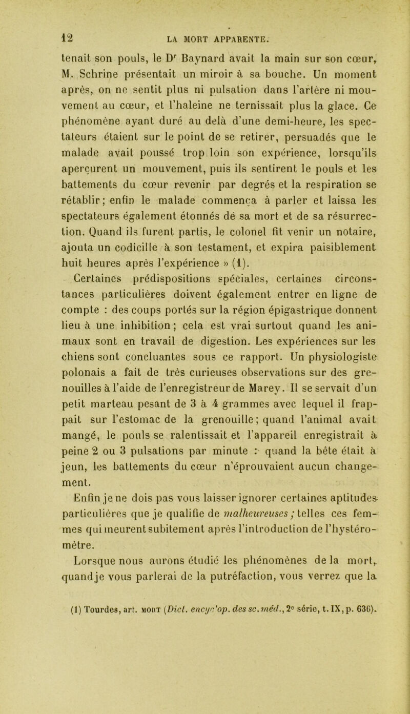 tenait son pouls, le Dr Baynard avait la main sur son cœur, M. Schrine présentait un miroir à sa bouche. Un moment après, on ne sentit plus ni pulsation dans l’artère ni mou- vement au cœur, et l’haleine ne ternissait plus la glace. Ce phénomène ayant duré au delà d’une demi-heure, les spec- tateurs étaient sur le point de se retirer, persuadés que le malade avait poussé trop loin son expérience, lorsqu’ils aperçurent un mouvement, puis ils sentirent le pouls et les battements du cœur revenir par degrés et la respiration se rétablir; enfin le malade commença à parler et laissa les spectateurs également étonnés dé sa mort et de sa résurrec- tion. Quand ils furent partis, le colonel fit venir un notaire, ajouta un codicille à son testament, et expira paisiblement huit heures après l’expérience » (1). Certaines prédispositions spéciales, certaines circons- tances particulières doivent également entrer en ligne de compte : des coups portés sur la région épigastrique donnent lieu à une inhibition; cela est vrai surtout quand les ani- maux sont en travail de digestion. Les expériences sur les chiens sont concluantes sous ce rapport. Un physiologiste polonais a fait de très curieuses observations sur des gre- nouilles à l’aide de l’enregistreur de Marey. Il se servait d’un petit marteau pesant de 3 à 4 grammes avec lequel il frap- pait sur l’estomac de la grenouille ; quand l’animal avait mangé, le pouls se ralentissait et l'appareil enregistrait à peine 2 ou 3 pulsations par minute : quand la bête était à jeun, les battements du cœur n’éprouvaient aucun change- ment. Enfin je ne dois pas vous laisser ignorer certaines aptitudes- particulières que je qualifie de malheureuses ; telles ces fem- mes qui meurent subitement après l’introduction de l’hystéro- mètre. Lorsque nous aurons étudié les phénomènes de la mort,, quandje vous parlerai de la putréfaction, vous verrez que la (1) Tourdes, art. mont (Dict. encyc'op. des sc.me'd., 2e série, t. IX, p. 63G).