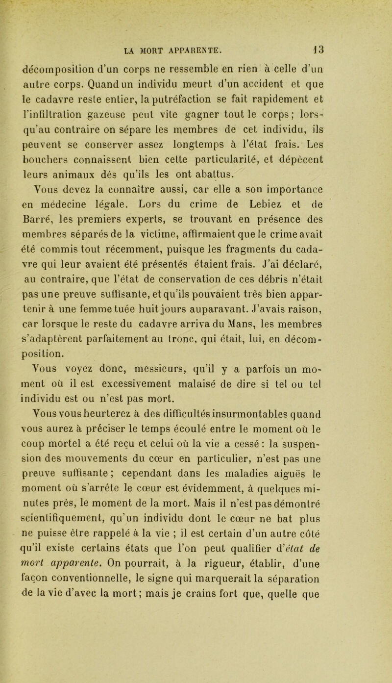 décomposition d’un corps ne ressemble en rien à celle d’un autre corps. Quand un individu meurt d’un accident et que le cadavre reste entier, la putréfaction se fait rapidement et l’infiltration gazeuse peut vite gagner tout le corps; lors- qu’au contraire on sépare les membres de cet individu, ils peuvent se conserver assez longtemps à l’état frais. Les bouchers connaissent bien cette particularité, et dépècent leurs animaux dès qu’ils les ont abattus. Vous devez la connaître aussi, car elle a son importance en médecine légale. Lors du crime de Lebiez et de Barré, les premiers experts, se trouvant en présence des membres séparés de la victime, affirmaient que le crime avait été commis tout récemment, puisque les fragments du cada- vre qui leur avaient été présentés étaient frais. J’ai déclaré, au contraire, que l’état de conservation de ces débris n’était pas une preuve suffisante, et qu’ils pouvaient très bien appar- tenir à une femme tuée huit jours auparavant. J’avais raison, car lorsque le reste du cadavre arriva du Mans, les membres s’adaptèrent parfaitement au tronc, qui était, lui, en décom- position. Vous voyez donc, messieurs, qu’il y a parfois un mo- ment où il est excessivement malaisé de dire si tel ou tel individu est ou n’est pas mort. Vous vous heurterez à des difficultés insurmontables quand vous aurez à préciser le temps écoulé entre le moment où le coup mortel a été reçu et celui où la vie a cessé : la suspen- sion des mouvements du cœur en particulier, n’est pas une preuve suffisante; cependant dans les maladies aiguës le moment où s’arrête le cœur est évidemment, à quelques mi- nutes près, le moment de la mort. Mais il n’est pas démontré scientifiquement, qu’un individu dont le cœur ne bat plus ne puisse être rappelé à la vie ; il est certain d’un autre côté qu’il existe certains états que l’on peut qualifier d'état de mort apparente. On pourrait, à la rigueur, établir, d’une façon conventionnelle, le signe qui marquerait la séparation de la vie d’avec la mort; mais je crains fort que, quelle que