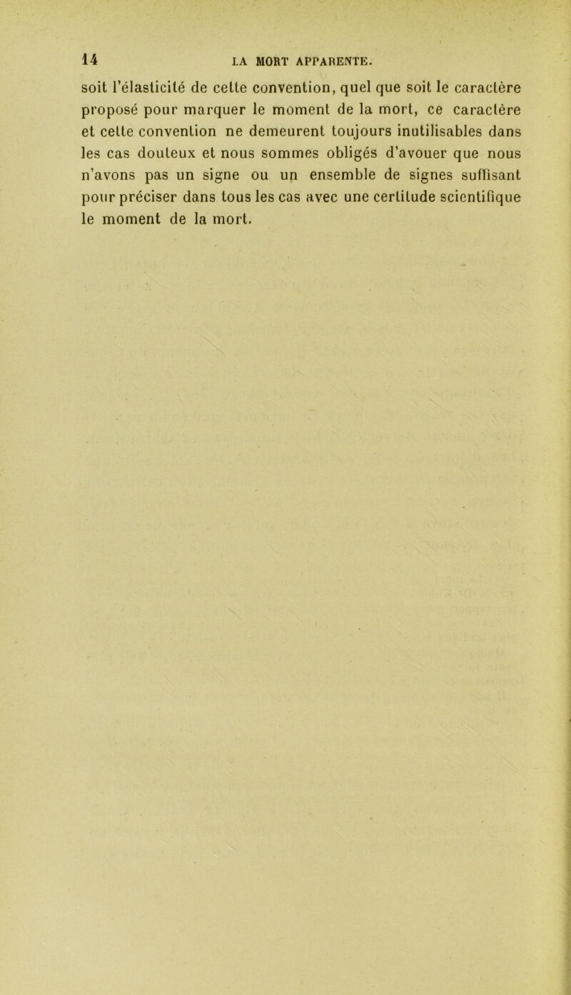 soit l’élasticité de cette convention, quel que soit le caractère proposé pour marquer le moment de la mort, ce caractère et cette convention ne demeurent toujours inutilisables dans les cas douteux et nous sommes obligés d’avouer que nous n’avons pas un signe ou un ensemble de signes suffisant pour préciser dans tous les cas avec une certitude scientifique le moment de la mort.