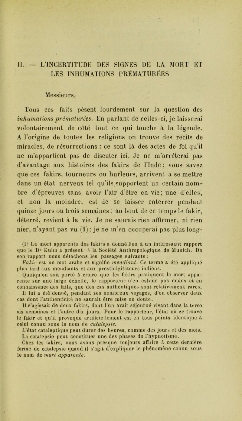 i I II. — L’INCERTITUDE DES SIGNES DE LA MORT ET LES INHUMATIONS PRÉMATURÉES Messieurs, Tous ces faits pèsent lourdement sur la question des inhumations prémat urées. En parlant de celles-ci, je laisserai volontairement de côté tout ce qui touche à la légende. A l’origine de toutes les religions on trouve des récits de miracles, de résurrections : ce sont là des actes de foi qu’il ne m’appartient pas de discuter ici. Je ne m’arrêterai pas d’avantage aux histoires des fakirs de l’Inde ; vous savez que ces fakirs, tourneurs ou hurleurs, arrivent à se mettre dans un état nerveux tel qu’ils supportent un certain nom- bre d’épreuves sans avoir l’air d’être en vie; une d’elles, et non la moindre, est de se laisser enterrer pendant quinze jours ou trois semaines ; au bout de ce temps le fakir, déterré, revient à la vie. Je ne saurais rien affirmer, ni rien nier, n’ayant pas vu (1) ; je ne m’en occuperai pas plus long- (1) La mort apparente des fakirs a donné lieu à un intéressant rapport que le Dr Kuhn a présent' à la Société Anthropologique de Munich. De son rapport nous détachons les passages suivants : Fakir est un mot arabe et signifie mendiant. Ce terme a été appliqué plus tard aux mendiants et aux prestidigitateurs indiens. Quoiqu’on soit porté h croire que les fakirs pratiquent la mort appa- rente sur une large échelle, le rapporteur n’en estime pas moins et en connaissance des faits, que des cas authentiques sont relativement rares. 11 lui a été donné, pendant scs nombreux voyages, d’en observer deux cas dont l’authenticité ne saurait être mise en doute. Il s’agissait de deux fakirs, dont l’un avait séjourné vivant dans la terre six semaines et l’autre dix jours. Pour le rapporteur, l’état où se trouve le fakir et qu'il provoque artificiellement est en tous points identique à celui connu sous le nom de catalepsie. L’état cataleptique peut durer des heures, comme des jours et des mois. La catalepsie peut constituer une des phases de l'hypnotisme. Chez les lakirs, nous avons presque toujours aflfiire à cette dernière forme de catalepsie quand il s’agit d'expliquer le phénomène connu sous le nom de mon apparente.