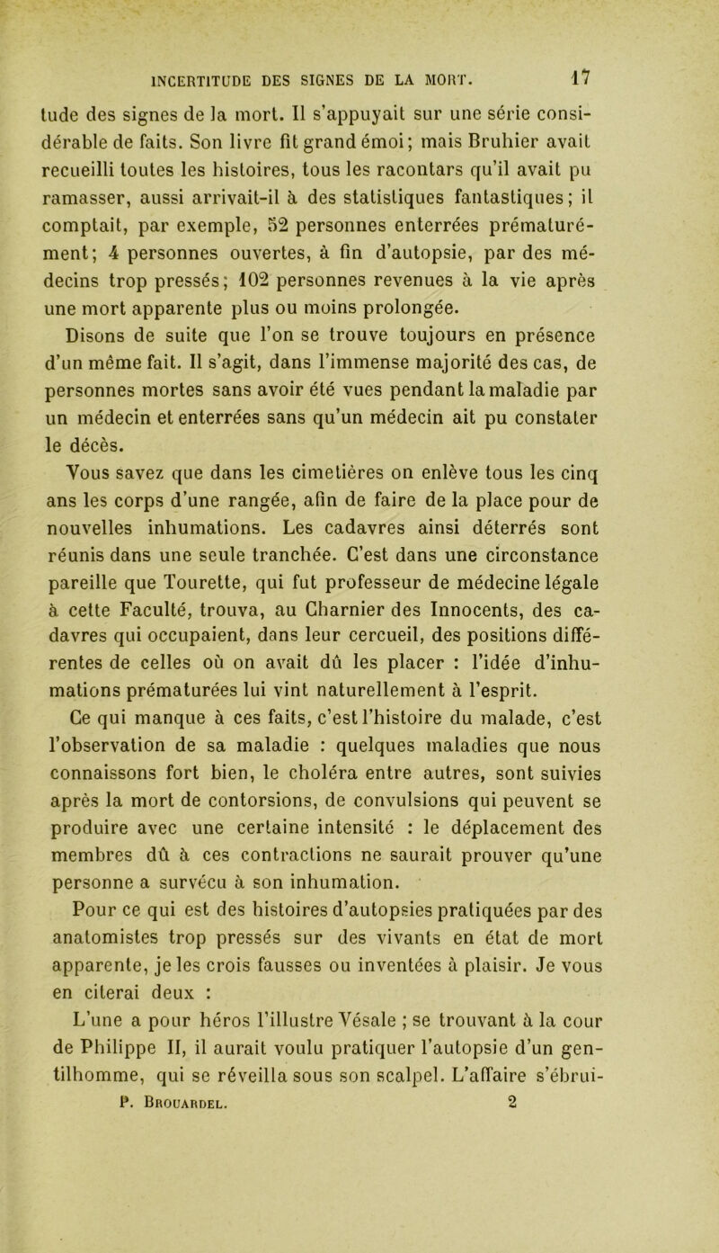 tude des signes de la mort. Il s’appuyait sur une série consi- dérable de faits. Son livre fit grand émoi; mais Bruhier avait recueilli toutes les histoires, tous les racontars qu’il avait pu ramasser, aussi arrivait-il à des statistiques fantastiques; il comptait, par exemple, 52 personnes enterrées prématuré- ment; 4 personnes ouvertes, à fin d’autopsie, par des mé- decins trop pressés; 102 personnes revenues à la vie après une mort apparente plus ou moins prolongée. Disons de suite que l’on se trouve toujours en présence d’un même fait. Il s’agit, dans l’immense majorité des cas, de personnes mortes sans avoir été vues pendant la maladie par un médecin et enterrées sans qu’un médecin ait pu constater le décès. Vous savez que dans les cimetières on enlève tous les cinq ans les corps d’une rangée, afin de faire de la place pour de nouvelles inhumations. Les cadavres ainsi déterrés sont réunis dans une seule tranchée. C’est dans une circonstance pareille que Tourette, qui fut professeur de médecine légale à cette Faculté, trouva, au Charnier des Innocents, des ca- davres qui occupaient, dans leur cercueil, des positions diffé- rentes de celles où on avait dû les placer : l’idée d’inhu- mations prématurées lui vint naturellement à l’esprit. Ce qui manque à ces faits, c’est l’histoire du malade, c’est l’observation de sa maladie : quelques maladies que nous connaissons fort bien, le choléra entre autres, sont suivies après la mort de contorsions, de convulsions qui peuvent se produire avec une certaine intensité : le déplacement des membres dû à ces contractions ne saurait prouver qu’une personne a survécu à son inhumation. Pour ce qui est des histoires d’autopsies pratiquées par des anatomistes trop pressés sur des vivants en état de mort apparente, je les crois fausses ou inventées à plaisir. Je vous en citerai deux : L’une a pour héros l’illustre Vésale ; se trouvant à la cour de Philippe II, il aurait voulu pratiquer l’autopsie d’un gen- tilhomme, qui se réveilla sous son scalpel. L’affaire s’ébrui- P. Brouardel. 2