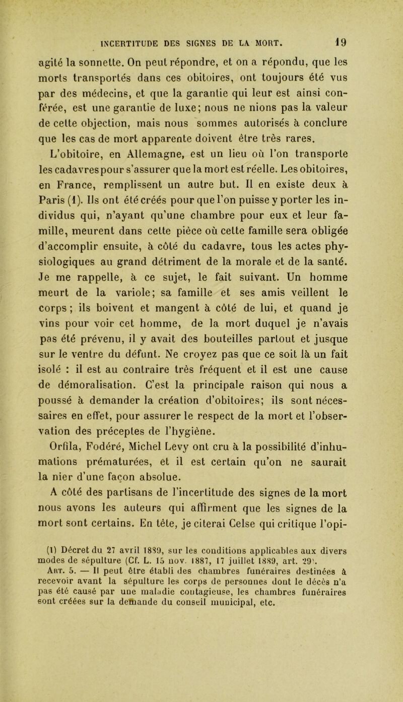 agité la sonnette. On peut répondre, et on a répondu, que les morts transportés dans ces obitoires, ont toujours été vus par des médecins, et que la garantie qui leur est ainsi con- férée, est une garantie de luxe; nous ne nions pas la valeur de cette objection, mais nous sommes autorisés à conclure que les cas de mort apparente doivent être très rares. L’obitoire, en Allemagne, est un lieu où l’on transporte les cadavres pour s’assurer que la mort est réelle. Les obitoires, en France, remplissent un autre but. Il en existe deux à Paris (1). Us ont été créés pour que l’on puisse y porter les in- dividus qui, n’ayant qu’une chambre pour eux et leur fa- mille, meurent dans cette pièce où celte famille sera obligée d’accomplir ensuite, à côté du cadavre, tous les actes phy- siologiques au grand détriment de la morale et de la santé. Je me rappelle, à ce sujet, le fait suivant. Un homme meurt de la variole; sa famille et ses amis veillent le corps; ils boivent et mangent à côté de lui, et quand je vins pour voir cet homme, de la mort duquel je n’avais pas été prévenu, il y avait des bouteilles partout et jusque sur le ventre du défunt. Ne croyez pas que ce soit là un fait isolé : il est au contraire très fréquent et il est une cause de démoralisation. C’est la principale raison qui nous a poussé à demander la création d’obitoires; ils sont néces- saires en effet, pour assurer le respect de la mort et l’obser- vation des préceptes de l’hygiène. Orfîla, Fodéré, Michel Levy ont cru à la possibilité d’inhu- mations prématurées, et il est certain qu’on ne saurait la nier d’une façon absolue. A côté des partisans de l’incertitude des signes de la mort nous avons les auteurs qui affirment que les signes de la mort sont certains. En tête, je citerai Celse qui critique l’opi- (l) Décret du 27 avril 1889, sur les conditions applicables aux divers modes de sépulture (Cf. L. 15 nov. 1887, 17 juillet 1889, art. 29'. Art. 5. — Il peut être établi des chambres funéraires destinées à recevoir avant la sépulture les corps de personnes dont le décès n’a pas été causé par une maladie coutagieuse, les chambres funéraires sont créées sur la demande du conseil municipal, etc.