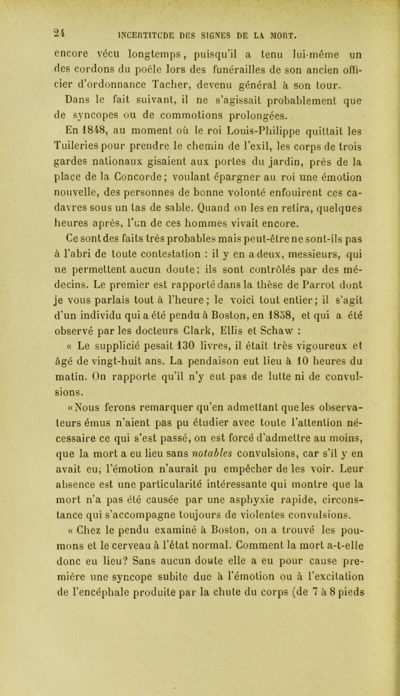 encore vécu longtemps, puisqu’il a tenu lui-même un des cordons du poêle lors des funérailles de son ancien offi- cier d’ordonnance Tacher, devenu général à son tour. Dans le fait suivant, il ne s’agissait probablement que de syncopes ou de commotions prolongées. En 1848, au moment où le roi Louis-Philippe quittait les Tuileries pour prendre le chemin de l’exil, les corps de trois gardes nationaux gisaient aux portes du jardin, près de la place de la Concorde ; voulant épargner au roi une émotion nouvelle, des personnes de bonne volonté enfouirent ces ca- davres sous un tas de sable. Quand on les en retira, quelques heures après, l’un de ces hommes vivait encore. Ce sont des faits très probables mais peut-être ne sont-ils pas à l’abri de toute contestation : il y en a deux, messieurs, qui ne permettent aucun doute; ils sont contrôlés par des mé- decins. Le premier est rapporté dans la thèse de Parrot dont je vous parlais tout à l’heure; le voici tout entier; il s’agit d’un individu qui a été pendu à Boston, en 1858, et qui a été observé par les docteurs Clark, Ellis et Schaw : « Le supplicié pesait 130 livres, il était très vigoureux et âgé de vingt-huit ans. La pendaison eut lieu à 10 heures du matin. On rapporte qu’il n’y eut pas de lutte ni de convul- sions. «Nous ferons remarquer qu’en admettant que les observa- teurs émus n’aient pas pu étudier avec toute l’attention né- cessaire ce qui s’est passé, on est forcé d’admettre au moins, que la mort a eu lieu sans notables convulsions, car s’il y en avait eu, l’émotion n’aurait pu empêcher de les voir. Leur absence est une particularité intéressante qui montre que la mort n’a pas été causée par une asphyxie rapide, circons- tance qui s’accompagne toujours de violentes convulsions. « Chez le pendu examiné à Boston, on a trouvé les pou- mons et le cerveau à l’état normal. Comment la mort a-t-elle donc eu lieu? Sans aucun doute elle a eu pour cause pre- mière une syncope subite due à l’émotion ou à l’excitation