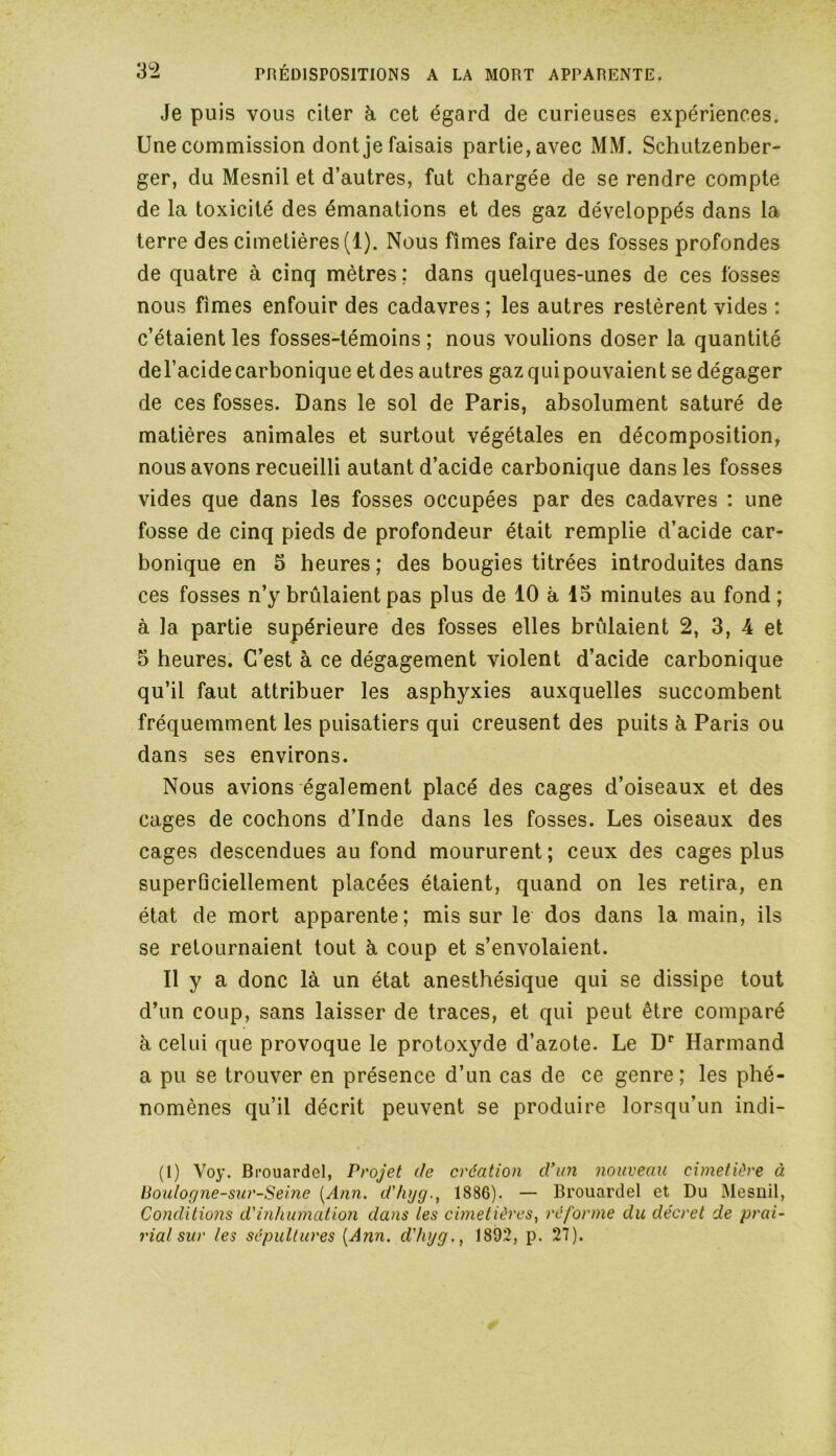 Je puis vous citer à cet égard de curieuses expériences. Une commission dont je faisais partie, avec MM. Schutzenber- ger, du Mesnil et d’autres, fut chargée de se rendre compte de la toxicité des émanations et des gaz développés dans la terre des cimetières (1). Nous fîmes faire des fosses profondes de quatre à cinq mètres ; dans quelques-unes de ces fosses nous fîmes enfouir des cadavres ; les autres restèrent vides : c’étaient les fosses-témoins; nous voulions doser la quantité del’acide carbonique et des autres gaz qui pouvaient se dégager de ces fosses. Dans le sol de Paris, absolument saturé de matières animales et surtout végétales en décomposition, nous avons recueilli autant d’acide carbonique dans les fosses vides que dans les fosses occupées par des cadavres : une fosse de cinq pieds de profondeur était remplie d’acide car- bonique en 5 heures; des bougies titrées introduites dans ces fosses n’y brûlaient pas plus de 10 à 13 minutes au fond; à la partie supérieure des fosses elles brûlaient 2, 3, 4 et 5 heures. C’est à ce dégagement violent d’acide carbonique qu’il faut attribuer les asphyxies auxquelles succombent fréquemment les puisatiers qui creusent des puits à Paris ou dans ses environs. Nous avions également placé des cages d’oiseaux et des cages de cochons d’Inde dans les fosses. Les oiseaux des cages descendues au fond moururent ; ceux des cages plus superficiellement placées étaient, quand on les retira, en état de mort apparente; mis sur le dos dans la main, ils se retournaient tout à coup et s’envolaient. Il y a donc là un état anesthésique qui se dissipe tout d’un coup, sans laisser de traces, et qui peut être comparé à celui que provoque le protoxyde d’azote. Le Dr Harmand a pu se trouver en présence d’un cas de ce genre; les phé- nomènes qu’il décrit peuvent se produire lorsqu’un indi- (1) Voy. Brouardel, Projet de création d’un nouveau cimetière à Boulogne-sur-Seine [Ann. d'hyg1886). — Brouardel et Du Mesnil, Conditions d'inhumation dans les cimetières, réforme du décret de prai- rial sur les sépultures [Ann. d'hyg., 1892, p. 27).