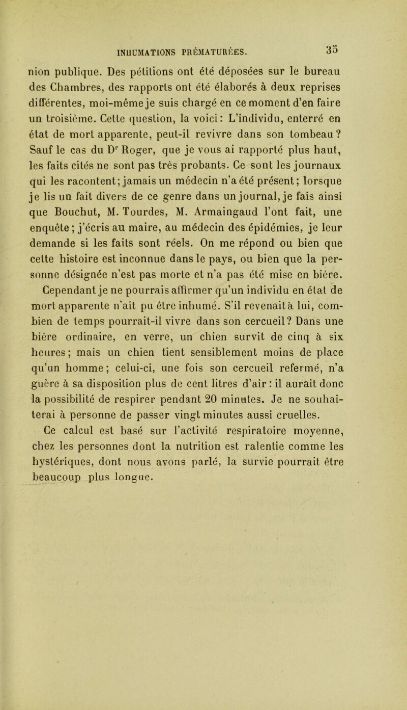 nion publique. Des pétitions ont été déposées sur le bureau des Chambres, des rapports ont été élaborés à deux reprises différentes, moi-même je suis chargé en ce moment d’en faire un troisième. Cette question, la voici: L’individu, enterré en état de mort apparente, peut-il revivre dans son tombeau? Sauf le cas du Dr Roger, que je vous ai rapporté plus haut, les faits cités ne sont pas très probants. Ce sont les journaux qui les racontent; jamais un médecin n’a été présent; lorsque je lis un fait divers de ce genre dans un journal, je fais ainsi que Bouchut, M. lourdes, M. Armaingaud l’ont fait, une enquête ; j’écris au maire, au médecin des épidémies, je leur demande si les faits sont réels. On me répond ou bien que cette histoire est inconnue dans le pays, ou bien que la per- sonne désignée n’est pas morte et n’a pas été mise en bière. Cependant je ne pourrais affirmer qu’un individu en état de mort apparente n’ait pu être inhumé. S’il revenait à lui, com- bien de temps pourrait-il vivre dans son cercueil? Dans une bière ordinaire, en verre, un chien survit de cinq à six heures; mais un chien tient sensiblement moins de place qu’un homme; celui-ci, une fois son cercueil refermé, n’a guère à sa disposition plus de cent litres d’air : il aurait donc la possibilité de respirer pendant 20 minutes. Je ne souhai- terai à personne de passer vingt minutes aussi cruelles. Ce calcul est basé sur l’activité respiratoire moyenne, chez les personnes dont la nutrition est ralentie comme les hystériques, dont nous avons parlé, la survie pourrait être beaucoup plus longue.