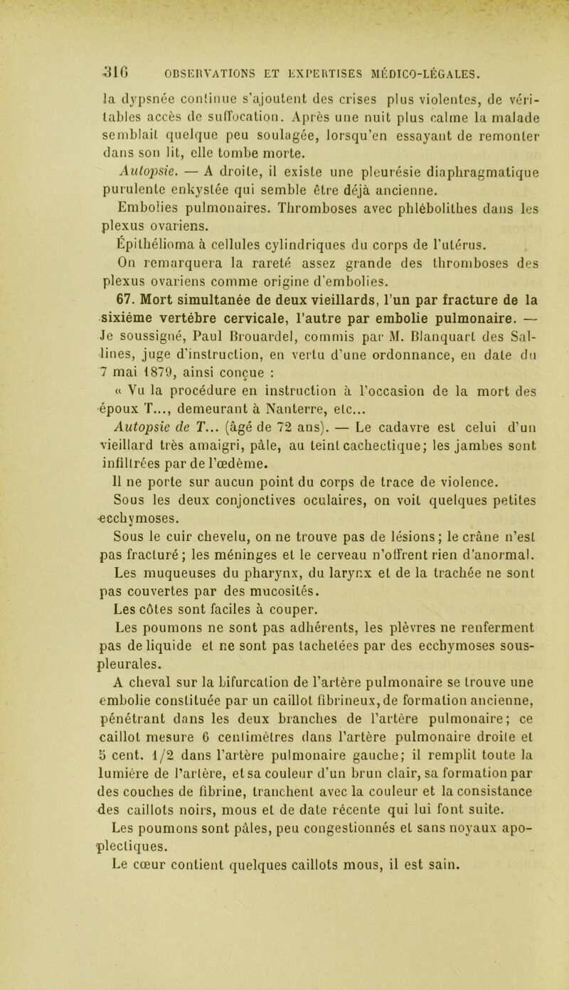 la dypsnée continue s’ajoutent des crises plus violentes, de véri- tables accès de suffocation. Après une nuit plus calme la malade semblait quelque peu soulagée, lorsqu’en essayant de remonter dans son lit, elle tombe morte. Autopsie. — A droite, il existe une pleurésie diaphragmatique purulente enkystée qui semble être déjà ancienne. Embolies pulmonaires. Thromboses avec phlébolithes dans les plexus ovariens. Epilhélioma à cellules cylindriques du corps de l’utérus. On remarquera la rareté assez grande des thromboses des plexus ovariens comme origine d’embolies. 67. Mort simultanée de deux vieillards, l’un par fracture de la sixième vertèbre cervicale, l’autre par embolie pulmonaire. — Je soussigné, Paul Brouardel, commis par M. Blanquart des Sai- sines, juge d’instruction, en vertu d’une ordonnance, en date du 7 mai 1879, ainsi conçue : « Vu la procédure en instruction à l’occasion de la mort des •époux T..., demeurant à Nanterre, etc... Autopsie de T... (âgé de 72 ans). — Le cadavre est celui cl’un vieillard très amaigri, pâle, au teint cachectique; les jambes sont infiltrées par de l’œdème. 11 ne porte sur aucun point du corps de trace de violence. Sous les deux conjonctives oculaires, on voit quelques petites •ecchymoses. Sous le cuir chevelu, on ne trouve pas de lésions; le crâne n’est pas fracturé ; les méninges et le cerveau n’offrent rien d’anormal. Les muqueuses du pharynx, du larynx et de la trachée ne sont pas couvertes par des mucosités. Les côtes sont faciles à couper. Les poumons ne sont pas adhérents, les plèvres ne renferment pas de liquide et ne sont pas tachetées par des ecchymoses sous- pleurales. A cheval sur la bifurcation de l’artère pulmonaire se trouve une embolie constituée par un caillot fibrineux,de formation ancienne, pénétrant dans les deux branches de l’artère pulmonaire; ce caillot mesure 6 centimètres dans l’artère pulmonaire droite et b cent. 1/2 dans l’artère pulmonaire gauche; il remplit toute la lumière de l’artère, et sa couleur d’un brun clair, sa formation par des couches de fibrine, tranchent avec la couleur et la consistance des caillots noirs, mous et de date récente qui lui font suite. Les poumons sont pâles, peu congestionnés eL sans noyaux apo- plectiques. Le cœur contient quelques caillots mous, il est sain.