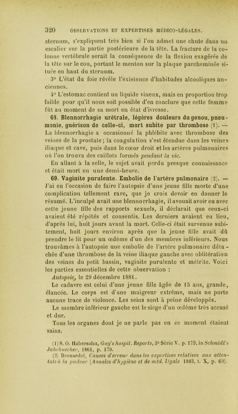 sternum, s’expliquent très bien si l’on admet une chute dans un escalier sur la partie postérieure de la tôle. La fracture de la co- lonne vertébrale serait la conséquence de la flexion exagérée de la tête sur le cou, portant le menton sur la plaque parcheminée si- tuée en haut du sternum. 3° L’état du foie révèle l’existence d’habitudes alcooliques an- ciennes. 4° L’estomac contient un liquide vineux, mais en proportion trop faible pour qu’il nous soit possible d’en conclure que cette femme fût au moment de sa mort en étal d’ivresse. 68. Blennorrhagie urétrale, légères douleurs du genou, pneu- monie, guérison de celle-ci, mort subite par thrombose (1). — La blennorrhagie a occasionné la phlébite avec thrombose des veines de la prostate; la coagulation s’est étendue dans les veines iliaque et cave, puis dans le cœur droit et les artères pulmonaires où l’on trouva des caillots formés pendant la vie. En allant à la selle, le sujet avait perdu presque connaissance et était mort en une demi-heure. 69. Vaginite purulente. Embolie de l’artére pulmonaire (2). — J’ai eu l’occasion de faire l’autopsie d’une jeune fille morte d’une complication tellement rare, que je crois devoir en donner le résumé. L’inculpé avait une blennorrhagie, il avouait avoir eu avec cette jeune fille des rapports sexuels, il déclarait que ceux-ci avaient été répétés et consentis. Les derniers avaient eu lieu, d’après lui, huit jours avant la mort. Celle-ci était survenue subi- tement, huit jours environ après que la jeune fille avait dû prendre le lit pour un œdème d’un des membres inférieurs. Nous trouvâmes à l’autopsie une embolie de l’artère pulmonaire déta- chée d’une thrombose de la veine iliaque gauche avec oblitération des veines du petit bassin, vaginite purulente et métrite. Voici les parties essentielles de cette observation : Autopsie, le 29 décembre 1881. Le cadavre est celui d’une jeune fille âgée de 15 ans, grande, élancée. Le corps est d’une maigreur extrême, mais ne porte aucune trace de violence. Les seins sont à peine développés. Le membre inférieur gauche est le siège d’un œdème très accusé et dur. Tous les organes dont je ne parle pas en ce moment étaient sains. (1) S. O. Habersolui, Guys hospit. Reports, 3e Série V. p. 179, in Schmidt's Jahrbuecher, 1861, p. 179. (2) Brouardel, Causes d'erreur dans les expertises relatives aux atten- tats à ta pudeur (Annales d'hygi'ene et de mêd. légale 1883, t. X, p. G'J).