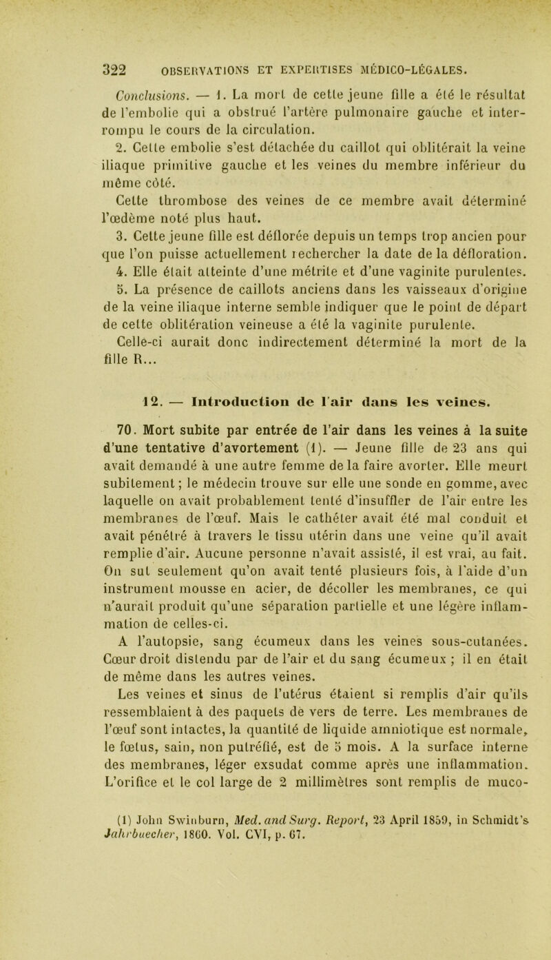 Conclusions. — 1. La mort de cetle jeune fille a élé le résultat de l’embolie qui a obstrué l’artère pulmonaire gauche et inter- rompu le cours de la circulation. 2. Celle embolie s’est détachée du caillot qui oblitérait la veine iliaque primitive gauche et les veines du membre inférieur du môme côté. Cette thrombose des veines de ce membre avait déterminé l’œdème noté plus haut. 3. Cette jeune fille est déflorée depuis un temps trop ancien pour que l’on puisse actuellement rechercher la date de la défloration. 4. Elle était atteinte d’une métrile et d’une vaginite purulentes. 5. La présence de caillots anciens dans les vaisseaux d’origine de la veine iliaque interne semble indiquer que le point de départ de cette oblitération veineuse a élé la vaginite purulente. Celle-ci aurait donc indirectement déterminé la mort de la fille R... 12. — Introduction de l’air dans les veines. 70. Mort subite par entrée de l’air dans les veines à la suite d’une tentative d’avortement (1). — Jeune fille de 23 ans qui avait demandé à une autre femme delà faire avorter. Elle meurt subitement ; le médecin trouve sur elle une sonde en gomme, avec laquelle on avait probablement tenté d’insuffler de l’air entre les membranes de l’œuf. Mais le cathéter avait été mal conduit et avait pénétré à travers le tissu utérin dans une veine qu’il avait remplie d’air. Aucune personne n’avait assisté, il est vrai, au fait. On sut seulement qu’on avait tenté plusieurs fois, à l'aide d’un instrument mousse en acier, de décoller les membranes, ce qui n’aurait produit qu’une séparation partielle et une légère inflam- mation de celles-ci. A l’autopsie, sang écumeux dans les veines sous-cutanées. Cœur droit distendu par de l’air et du sang écumeux ; il en était de même dans les autres veines. Les veines et sinus de l’utérus étaient si remplis d’air qu’ils ressemblaient à des paquets de vers de terre. Les membranes de l’œuf sont intactes, la quantité de liquide amniotique est normale, le fœtus, sain, non putréfié, est de 3 mois. A la surface interne des membranes, léger exsudât comme après une inflammation. L’orifice et le col large de 2 millimètres sont remplis de muco- (1) John Swinburn, Med. and Surg. Report, 23 April 1859, in Schmidt’s Jahrbuecher, 1800. Vol. CVI, p. G7.