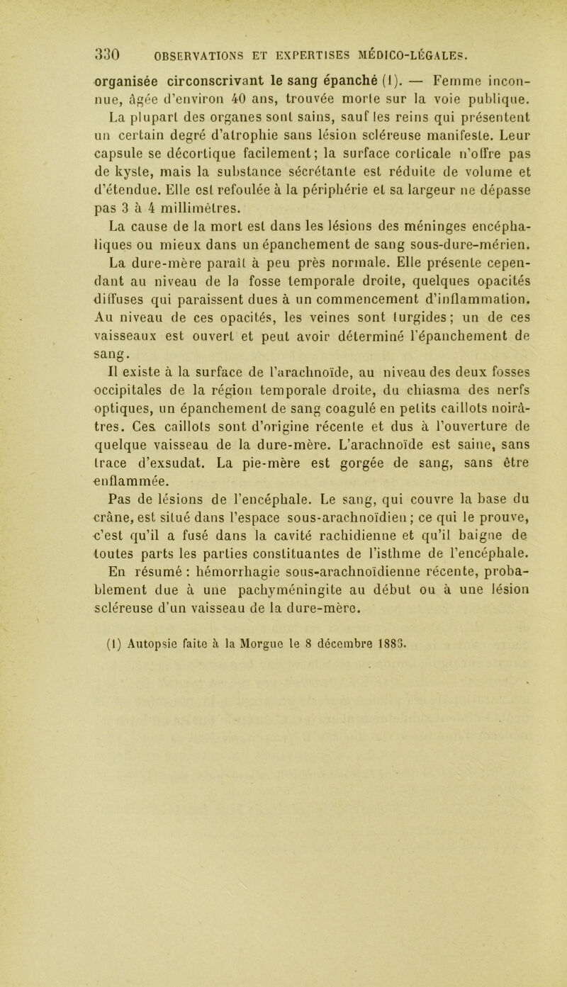 organisée circonscrivant le sang épanché (I). — Femme incon- nue, âgée d’environ 40 ans, trouvée morte sur la voie publique. La plupart des organes sont sains, sauf les reins qui présentent un certain degré d’atrophie sans lésion scléreuse manifeste. Leur capsule se décortique facilement; la surface corticale n’olfre pas de kyste, mais la substance sécrétante est réduite de volume et d’étendue. Elle est refoulée à la périphérie et sa largeur ne dépasse pas 3 à 4 millimètres. La cause de la mort est dans les lésions des méninges encépha- liques ou mieux dans un épanchement de sang sous-dure-mérien. La dure-mère paraît à peu près normale. Elle présente cepen- dant au niveau de la fosse temporale droite, quelques opacités diffuses qui paraissent dues à un commencement d’inflammation. Au niveau de ces opacités, les veines sont turgides; un de ces vaisseaux est ouvert et peut avoir déterminé l'épanchement de sang. Il existe à la surface de l’arachnoïde, au niveau des deux fosses occipitales de la région temporale droite, du chiasma des nerfs optiques, un épanchement de sang coagulé en petits caillots noirâ- tres. Ces. caillots sont d’origine récente et dus à l’ouverture de quelque vaisseau de la dure-mère. L’arachnoïde est saine, sans trace d’exsudat. La pie-mère est gorgée de sang, sans être enflammée. Pas de lésions de l’encéphale. Le sang, qui couvre la base du crâne, est situé dans l’espace sous-arachnoïdien; ce qui le prouve, c’est qu’il a fusé dans la cavité rachidienne et qu’il baigne de toutes parts les parties constituantes de l’isthme de l’encéphale. En résumé : hémorrhagie sous-arachnoïdienne récente, proba- blement due à une pachyméningite au début ou à une lésion scléreuse d’un vaisseau de la dure-mère.