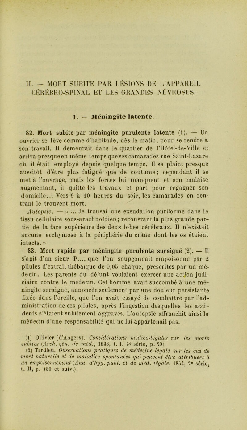 II. — MORT SUBITE PAR LÉSIONS DE L'APPAREIL CÉRÉBRO-SPINAL ET LES GRANDES NÉVROSES. 1. — Méningite latente. 82. Mort subite par méningite purulente latente (1). — Un ouvrier se lève comme d’habitude, dès le matin, pour se rendre à son travail. Il demeurait dans Je quartier de l’Hotel-de-Ville et arriva presque en même temps que ses camarades rue Saint-Lazare où il était employé depuis quelque temps. Il se plaint presque aussitôt d’être plus fatigué que de coutume; cependant il se met à l’ouvrage, mais les forces lui manquent et son malaise augmentant, il quitte ies travaux et part pour regagner son domicile... Vers 9 à 10 heures du soir, les camarades en ren- trant le trouvent mort. Autopsie. — «... Je trouvai une exsudation puriforme dans le tissu cellulaire sous-arachnoïdien; recouvrant la plus grande par- tie de la face supérieure des deux lobes cérébraux. Il n’existait aucune ecchymose à la périphérie du crâne dont les os étaient intacts. » 83. Mort rapide par méningite purulente suraiguë (2). — Il s’agit d’un sieur P..., que l’on soupçonnait empoisonné par 2 pilules d’extrait thébaïque de 0,05 chaque, prescrites par un mé- decin. Les parents du défunt voulaient exercer une action judi- ciaire contre le médecin. Cet homme avait succombé à une mé- ningite suraiguë, annoncée seulement par une douleur persistante fixée dans l’oreille, que l’on avait essayé de combattre par l’ad- ministration de ces pilules, après l’ingestion desquelles les acci- dents s’étaient subitement aggravés. L’autopsie affranchit ainsi le médecin d’une responsabilité qui ne lui appartenait pas. (1) Ollivier (d’Angers), Considérations médico-légales sur les morts subites {.Arc h. gén. de méd., 1838, t. I. 3° série, p. 29). (2) Tardieu, Observations pratiques de médecine légale sur les cas de mort naturelle et de. maladies spontanées qui peuvent être attribuées à un empoisonnement (Ann. d'hyg.publ. et de méd. légale, 1854, 2e série, t. II, p. 150 et suiv.).