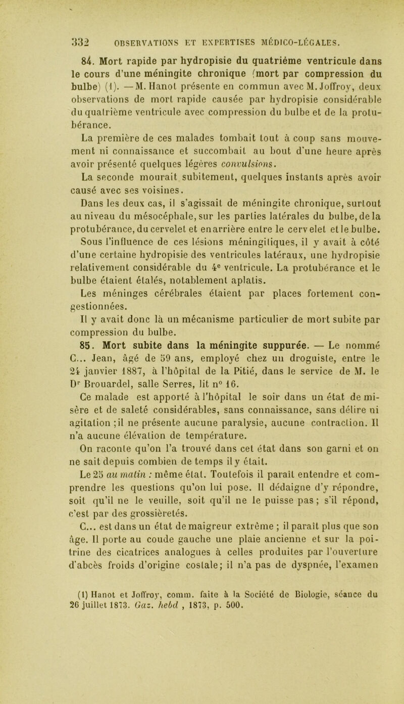 84. Mort rapide par hydropisie du quatrième ventricule dans le cours d’une méningite chronique (mort par compression du bulbe) (1). —M. Hanoi présente en commun avec M. Joffroy, deux observations de mort rapide causée par hydropisie considérable duqualrième ventricule avec compression du bulbe et de la protu- bérance. La première de ces malades tombait tout à coup sans mouve- ment ni connaissance et succombait au bout d'une heure après avoir présenté quelques légères convulsions. La seconde mourait subitement, quelques instants après avoir causé avec ses voisines. Dans les deux cas, il s’agissait de méningite chronique, surtout au niveau du mésocéphale, sur les parties laLérales du bulbe, de la protubérance, du cervelet et enarrière entre le cervelet et le bulbe. Sous l’influence de ces lésions méningiliques, il y avait à côté d’une certaine hydropisie des ventricules latéraux, une hydropisie relativement considérable du 4e ventricule. La protubérance et le bulbe étaient étalés, notablement aplatis. Les méninges cérébrales étaient par places fortement con- gestionnées. Il y avait donc là un mécanisme particulier de mort subite par compression du bulbe. 85. Mort subite dans la méningite suppurée. — Le nommé G... Jean, âgé de 59 ans, employé chez un droguiste, entre le 24 janvier 1887, à l’hôpital de la Pitié, dans le service de M. le Dr Brouardel, salle Serres, lit n° 16. Ce malade est apporté à l'hôpital le soir dans un état de mi- sère et de saleté considérables, sans connaissance, sans délire ni agitation ;il ne présente aucune paralysie, aucune contraction. Il n’a aucune élévation de température. On raconte qu’on l’a trouvé dans cet état dans son garni et on ne sait depuis combien de temps ily était. Le 25 au matin : même étal. Toutefois il paraît entendre et com- prendre les questions qu’on lui pose. 11 dédaigne d'y répondre, soit qu’il ne le veuille, soit qu'il ne le puisse pas ; s'il répond, c’est par des grossièretés. C... est dans un état de maigreur extrême ; il paraît plus que son âge. 11 porte au coude gauche une plaie ancienne et sur la poi- trine des cicatrices analogues à celles produites par l’ouverture d’abcès froids d’origine costale; il n’a pas de dyspnée, l’examen (1) Hanot et Joiïroy, conira. faite à la Société de Biologie, séance du 26 juillet 1873. Gaz.' hebd , 1873, p. 500.