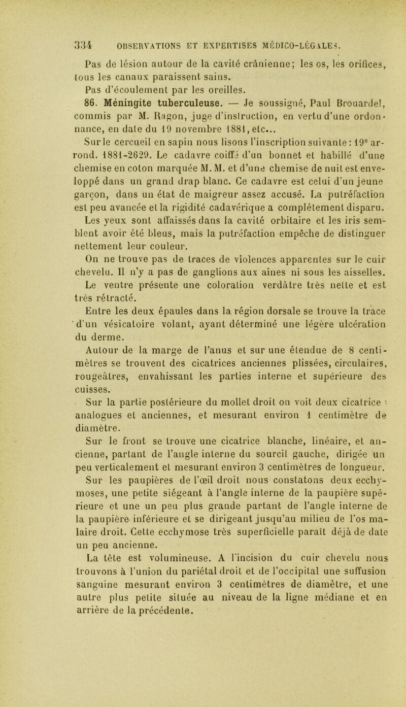 Pas de lésion autour de la cavité crânienne; les os, les orifices, tous les canaux paraissent sains. Pas d’écoulement par les oreilles. 86. Méningite tuberculeuse. — Je soussigné, Paul Brouardel, commis par M. Ragon, juge d’instruction, en vertu d’une ordon- nance, en date du 19 novembre 1881, etc... Sur le cercueil en sapin nous lisons l’inscription suivante : 19e ar- rond. 1881-2629. Le cadavre coiffé d’un bonnet el habillé d’une chemise en coton marquée M. M. et d’une chemise de nuit est enve- loppé dans un grand drap blanc. Ce cadavre est celui d’un jeune garçon, dans un état de maigreur assez accusé. La putréfaction est peu avancée et la rigidité cadavérique a complètement disparu. Les yeux sont affaissés dans la cavité orbitaire et les iris sem- blent avoir été bleus, mais la putréfaction empêche de distinguer nettement leur couleur. On ne trouve pas de traces de violences apparentes sur le cuir chevelu. 11 n’y a pas de ganglions aux aines ni sous les aisselles. Le ventre présente une coloration verdâtre très nette et est très rétracté. Entre les deux épaules dans la région dorsale se trouve la trace ‘d’un vésicatoire volant, ayant déterminé une légère ulcération du derme. Autour de la marge de l’anus et sur une étendue de 8 centi- mètres se trouvent des cicatrices anciennes plissées, circulaires, rougeâtres, envahissant les parties interne et supérieure des cuisses. Sur la partie postérieure du mollet droit on voit deux cicatrice • analogues et anciennes, et mesurant environ 1 centimètre de diamètre. Sur le front se trouve une cicatrice blanche, linéaire, et an- cienne, partant de l’angle interne du sourcil gauche, dirigée un peu verticalement et mesurant environ 3 centimètres de longueur. Sur les paupières de l’œil droit nous constatons deux ecchy- moses, une petite siégeant à l’angle interne de la paupière supé- rieure et une un peu plus grande partant de l’angle interne de la paupière inférieure et se dirigeant jusqu’au milieu de l’os ma- laire droit. Cette ecchymose très superficielle parait déjà de date un peu ancienne. La tête est volumineuse. A l'incision du cuir chevelu nous trouvons à l’union du pariétal droit et de l’occipital une suffusion sanguine mesurant environ 3 centimètres de diamètre, et une autre plus petite située au niveau de la ligne médiane et en arrière de la précédente.