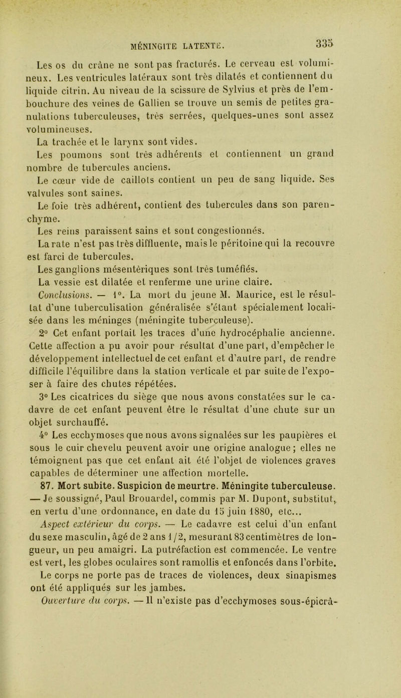 333 Les os du crâne ne sont pas fracturés. Le cerveau est volumi- neux. Les ventricules latéraux sont très dilatés et contiennent du liquide citrin. Au niveau de la scissure de Sylvius et près de l’em- bouchure des veines de Gallien se trouve un semis de petites gra- nulations tuberculeuses, très serrées, quelques-unes sont assez volumineuses. La trachée et le larynx sont vides. Les poumons sont très adhérents et contiennent un grand nombre de tubercules anciens. Le cœur vide de caillots contient un peu de sang liquide. Ses valvules sont saines. Le foie très adhérent, contient des tubercules dans son paren- chyme. Les reins paraissent sains et sont congestionnés. La rate n’est pas très diffluente, mais le péritoine qui la recouvre est farci de tubercules. Les ganglions mésentériques sont très tuméfiés. La vessie est dilatée et renferme une urine claire. Conclusions. — 1°. La mort du jeune M. Maurice, est le résul- tat d’une tuberculisation généralisée s’étant spécialement locali- sée dans les méninges (méningite tuberculeuse). 2° Cet enfant portait les traces d’une hydrocéphalie ancienne. Cette affection a pu avoir pour résultat d’une part, d’empêcher Je développement intellectuel de cet enfant et d’autre part, de rendre difficile l’équilibre dans la station verticale et par suite de l’expo- ser à faire des chutes répétées. 3° Les cicatrices du siège que nous avons constatées sur le ca- davre de cet enfant peuvent être le résultat d’une chute sur un objet surchauffé. 4° Les ecchymoses que nous avons signalées sur les paupières et sous le cuir chevelu peuvent avoir une origine analogue ; elles ne témoignent pas que cet enfant ait été l’objet de violences graves capables de déterminer une affection mortelle. 87. Mort subite. Suspicion de meurtre. Méningite tuberculeuse. — Je soussigné, Paul Brouardel, commis par M. Dupont, substitut, en vertu d’une ordonnance, en date du 15 juin 1880, etc... Aspect extérieur du corps. — Le cadavre est celui d’un enfant du sexe masculin, âgé de 2 ans 1 /2, mesurant 83 centimètres de lon- gueur, un peu amaigri. La putréfaction est commencée. Le ventre est vert, les globes oculaires sont ramollis et enfoncés dans l’orbite. Le corps ne porte pas de traces de violences, deux sinapismes ont été appliqués sur les jambes. Ouverture du corps. — Il n’existe pas d’ecchymoses sous-épicrà-