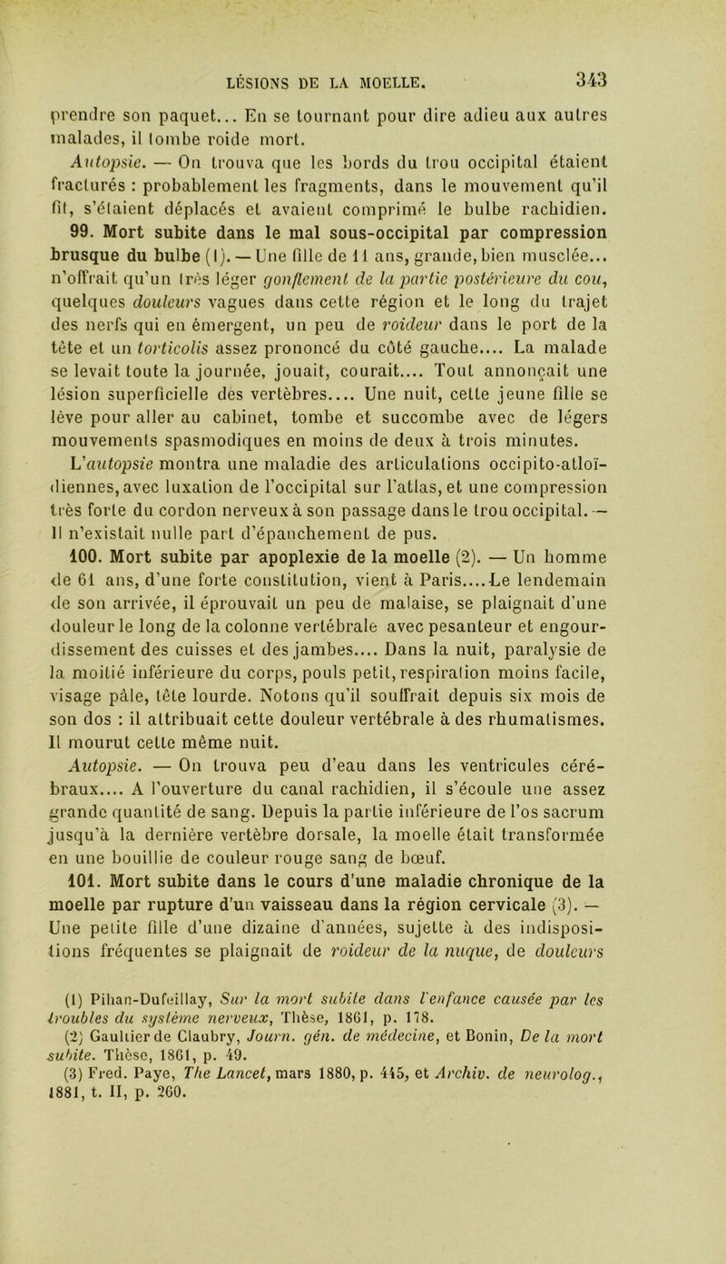 prendre son paquet... En se tournant pour dire adieu aux autres malades, il tombe roide mort. Autopsie. — On trouva que les Lords du trou occipital étaient fracturés : probablement les fragments, dans le mouvement qu’il fit, s'étaient déplacés et avaient comprimé le bulbe rachidien. 99. Mort subite dans le mal sous-occipital par compression brusque du bulbe (I). —Une fille de 11 ans, grande,bien musclée... n’offrait qu’un très léger gonflement de la partie postérieure du cou, quelques douleurs vagues dans cette région et le long du trajet des nerfs qui en émergent, un peu de roideur dans le port de la tète et un torticolis assez prononcé du côté gauche.... La malade se levait toute la journée, jouait, courait.... Tout annonçait une lésion superficielle des vertèbres Une nuit, cette jeune fille se lève pour aller au cabinet, tombe et succombe avec de légers mouvements spasmodiques en moins de deux à trois minutes. Vautopsie montra une maladie des articulations occipito-atloï- diennes, avec luxation de l’occipital sur l’atlas, et une compression très forte du cordon nerveux à son passage dans le trou occipital.-- 11 n’existait nulle part d’épanchement de pus. 100. Mort subite par apoplexie de la moelle (2). — Un homme de 61 ans, d’une forte constitution, vient à Paris.... Le lendemain de son arrivée, il éprouvait un peu de malaise, se plaignait d’une douleur le long de la colonne vertébrale avec pesanteur et engour- dissement des cuisses et des jambes.... Dans la nuit, paralysie de la moitié inférieure du corps, pouls petit, respiration moins facile, visage pâle, tête lourde. Notons qu’il souffrait depuis six mois de son dos : il attribuait cette douleur vertébrale à des rhumatismes. Il mourut cette même nuit. Autopsie. — On trouva peu d’eau dans les ventricules céré- braux.... A l’ouverture du canal rachidien, il s’écoule une assez grande quantité de sang. Depuis la partie inférieure de l’os sacrum jusqu’à la dernière vertèbre dorsale, la moelle était transformée en une bouillie de couleur rouge sang de bœuf. 101. Mort subite dans le cours d’une maladie chronique de la moelle par rupture d’un vaisseau dans la région cervicale (3). — Une petite fille d’une dizaine d’années, sujette à des indisposi- tions fréquentes se plaignait de roideur de la nuque, de douleurs (1) Pihan-Dufeillay, Sur la mort subite dans l'enfance causée par les troubles du système nerveux, Thèse, 1861, p. 178. (2) Gaultier de Glaubry, Journ. gén. de médecine, et Bonin, De la mort subite. Thèse, 1861, p. 49. (3) Fred. Paye, The Lancet, mars, 1880, p. 445, et Arcliiv. de neurolog., 1881, t. II, p. 260.