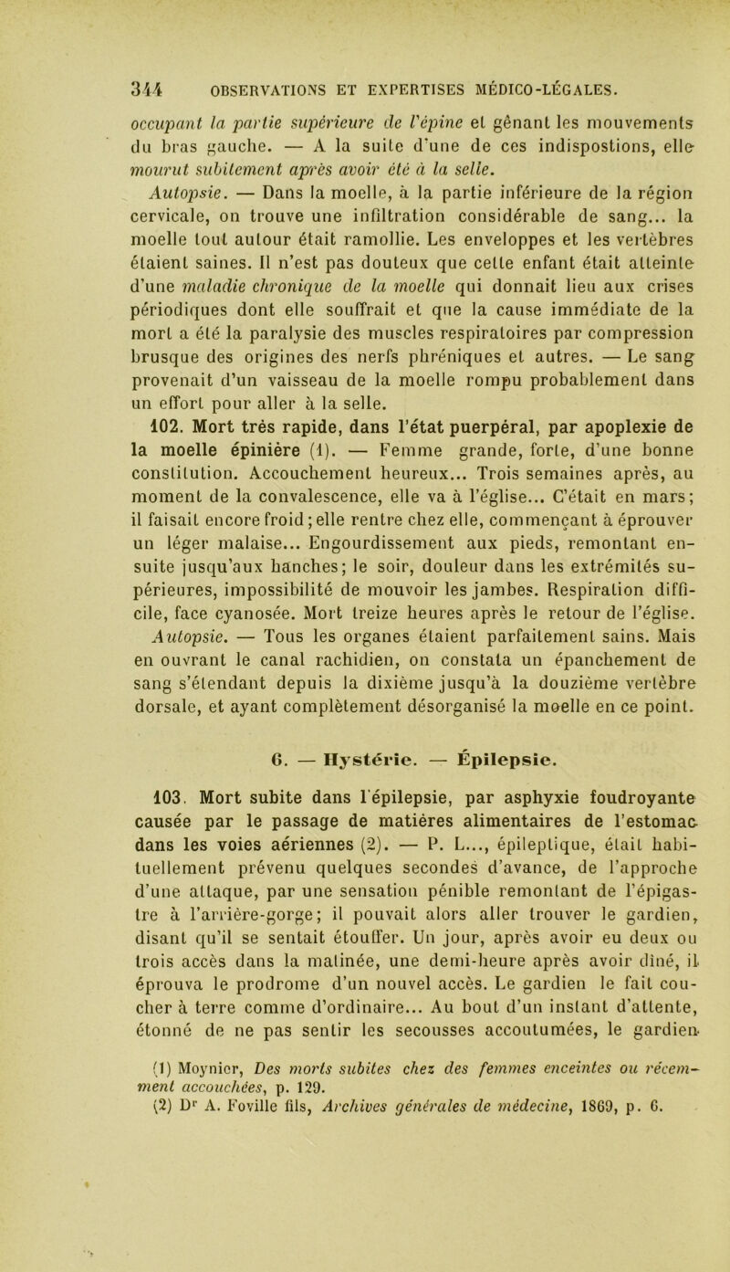 occupant la partie supérieure de l'épine el gênant les mouvements du bras gauche. — A la suite d'une de ces indispostions, elle mourut subitement après avoir été à la selle. Autopsie. — Dans la moelle, à la partie inférieure de la région cervicale, on trouve une infiltration considérable de sang... la moelle tout autour était ramollie. Les enveloppes et les vertèbres étaient saines. Il n’est pas douteux que cette enfant était atteinte d’une maladie chronique de la moelle qui donnait lieu aux crises périodiques dont elle souffrait et que la cause immédiate de la mort a été la paralysie des muscles respiratoires par compression brusque des origines des nerfs phréniques et autres. — Le sangr provenait d’un vaisseau de la moelle rompu probablement dans un effort pour aller à la selle. 102. Mort très rapide, dans l’état puerpéral, par apoplexie de la moelle épinière (1). — Femme grande, forte, d’une bonne constitution. Accouchement heureux... Trois semaines après, au moment de la convalescence, elle va à l’église... C’était en mars; il faisait encore froid ; elle rentre chez elle, commençant à éprouver un léger malaise... Engourdissement aux pieds, remontant en- suite jusqu’aux hanches; le soir, douleur dans les extrémités su- périeures, impossibilité de mouvoir les jambes. Respiration diffi- cile, face cyanosée. Mort treize heures après le retour de l’église. Autopsie. — Tous les organes étaient parfaitement sains. Mais en ouvrant le canal rachidien, on constata un épanchement de sang s’étendant depuis la dixième jusqu’à la douzième vertèbre dorsale, et ayant complètement désorganisé la moelle en ce point. G. — Hystérie. — Épilepsie. 103. Mort subite dans l'épilepsie, par asphyxie foudroyante causée par le passage de matières alimentaires de l’estomae dans les voies aériennes (2). — P. L..., épileptique, était habi- tuellement prévenu quelques secondes d’avance, de l’approche d’une attaque, par une sensation pénible remontant de l’épigas- tre à l’arrière-gorge; il pouvait alors aller trouver le gardien, disant qu’il se sentait étouffer. Un jour, après avoir eu deux ou trois accès dans la matinée, une demi-heure après avoir dîné, il éprouva le prodrome d’un nouvel accès. Le gardien le fait cou- cher à terre comme d’ordinaire... Au bout d’un instant d'attente, étonné de ne pas sentir les secousses accoutumées, le gardien (1) Moynicr, Des morts subites chez des femmes enceintes ou récem- ment accouchées, p. 129. (2) Dp A. Foville fils, Archives générales de médecine, 1869, p. 6.