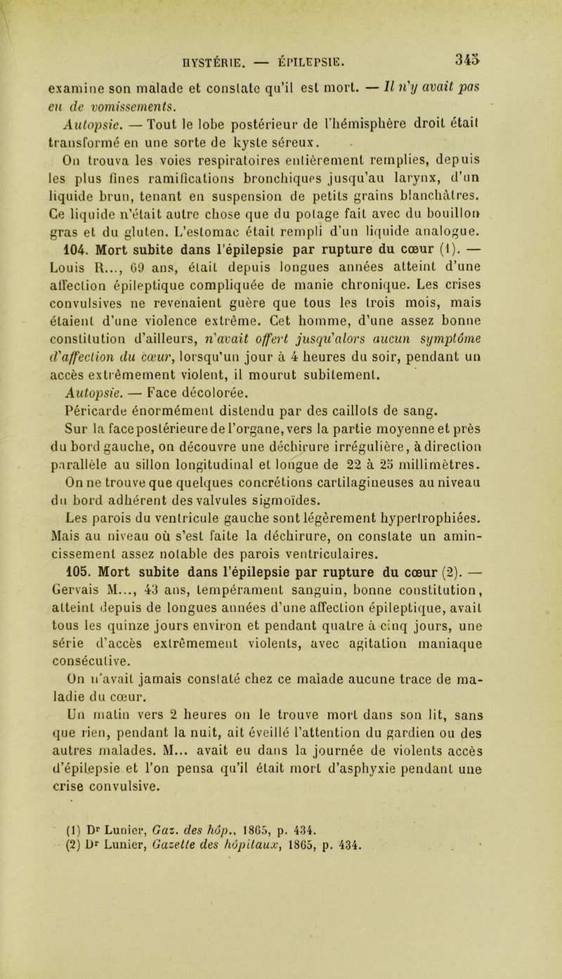 examine son malade et constate qu’il est mort. — Il n'y avait pas eu de vomissements. Autopsie. — Tout le lobe postérieur de l'hémisphère droit était transformé en une sorte de kyste séreux. On trouva les voies respiratoires entièrement remplies, depuis les plus fines ramifications bronchiques jusqu’au larynx, d’un liquide brun, tenant en suspension de petits grains blanchâtres. Ce liquide n’était autre chose que du potage fait avec du bouillon gras et du gluten. L’estomac était rempli d’un liquide analogue. 104. Mort subite dans l’épilepsie par rupture du cœur (1). — Louis R..., 60 ans, était depuis longues années atteint d’une affection épileptique compliquée de manie chronique. Les crises convulsives ne revenaient guère que tous les trois mois, mais étaient d’une violence extrême. Cet homme, d’une assez bonne constitution d’ailleurs, n'avait offert jusqu'alors aucun symptôme d'affection du cœur, lorsqu’un jour à 4 heures du soir, pendant un accès extrêmement violent, il mourut subitement. Autopsie. — Face décolorée. Péricarde énormément distendu par des caillots de sang. Sur la face postérieure de l’organe, vers la partie moyenne et près du bord gauche, on découvre une déchirure irrégulière, àdirection parallèle au sillon longitudinal et longue de 22 à 25 millimètres. On ne trouve que quelques concrétions cartilagineuses au niveau du bord adhérent des valvules sigmoïdes. Les parois du ventricule gauche sont légèrement hypertrophiées. Mais au niveau où s’est faite la déchirure, on constate un amin- cissement assez notable des parois ventriculaires. 105. Mort subite dans l’épilepsie par rupture du cœur (2). — Gervais M..., 43 ans, tempérament sanguin, bonne constitution, atteint depuis de longues années d’une affection épileptique, avait tous les quinze jours environ et pendant quatre à cinq jours, une série d’accès extrêmement violents, avec agitation maniaque consécutive. On n’avait jamais constaté chez ce malade aucune trace de ma- ladie du cœur. Un matin vers 2 heures on le trouve mort dans son lit, sans que rien, pendant la nuit, ait éveillé l’attention du gardien ou des autres malades. M... avait eu dans la journée de violents accès d’épilepsie et l’on pensa qu’il était mort d’asphyxie pendant une crise convulsive. (1) Dr Lunicr, Gaz. des hop.. 18G5, p. 434. (2) l)r Lunier, Gazette des hôpitaux, 1865, p. 434.