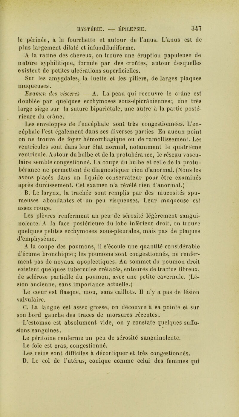 le périnée, à la fourchette et autour de l’anus. L’anus est de plus largement dilaté et infundiludiforme. A la racine des cheveux, on trouve une éruption papuleuse de nature syphilitique, formée par des croûtes, autour desquelles existent de petites ulcérations superficielles. Sur les amygdales, la luette et les piliers, de larges plaques muqueuses. Examen des viscères — A. La peau qui recouvre le crâne est doublée par quelques ecchymoses sous-épicrâniennes ; une très large siège sur la suture bipariétale, une autre à la partie posté- rieure du crâne. Les enveloppes de l’encéphale sont très congestionnées. L’en- céphale l’est également dans ses diverses parties. En aucun point on ne trouve de foyer hémorrhagique ou de ramollissement. Les ventricules sont dans leur état normal, notamment le quatrième ventricule. Autour du bulbe et de la protubérance, le réseau vascu- laire semble congestionné. La coupe du bulbe et celle de la protu- bérance ne permettent de diagnostiquer rien d’anormal. (Nous les avons placés dans un liquide conservateur pour être examinés après durcissement. Cet examen n’a révélé rien d’anormal.) B. Le larynx, la trachée sont remplis par des mucosités spu- meuses abondantes et un peu visqueuses. Leur muqueuse est assez rouge. Les plèvres renferment un peu de sérosité légèrement sangui- nolente. A la face postérieure du lobe inférieur droit, on trouve quelques petites ecchymoses sous-pleurales, mais pas de plaques d’emphysème. A la coupe des poumons, il s’écoule une quantité considérable d’écume bronchique; les poumons sont congestionnés, ne renfer- ment pas de noyaux apoplectiques. Au sommet du poumon droit existent quelques tubercules crétacés, entourés de tractus fibreux, de sclérose partielle du poumon, avec une petite cavernule. (Lé- sion ancienne, sans importance actuelle.) Le cœur est flasque, mou, sans caillots. Il n’y a pas de lésion valvulaire. C. La langue est assez grosse, on découvre à sa pointe et sur son bord gauche des traces de morsures récentes. L’estomac est absolument vide, on y constate quelques suffu- sions sanguines. Le péritoine renferme un peu de sérosité sanguinolente. Le foie est gras, congestionné. Les reins sont difficiles à décortiquer et très congestionnés. D. Le col de l’utérus, conique comme celui des femmes qui