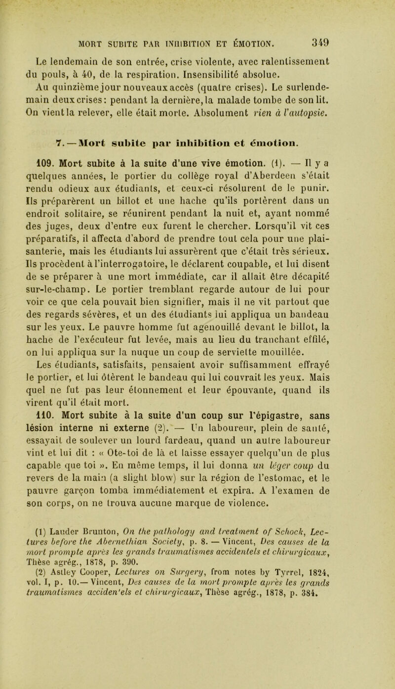 Le lendemain de son entrée, crise violente, avec ralentissement du pouls, à 40, de la respiration. Insensibilité absolue. Au quinzième jour nouveaux accès (quatre crises). Le surlende- main deux crises: pendant la dernière, la malade tombe de son lit. On vient la relever, elle était morle. Absolument rien à l'autopsie. 7.— Mort subite par inhibition et émotion. 109. Mort subite à la suite d’une vive émotion. (1). — Il y a quelques années, le portier du collège royal d’Aberdeen s’était rendu odieux aux étudiants, et ceux-ci résolurent de le punir. Ils préparèrent un billot et une hache qu’ils portèrent dans un endroit solitaire, se réunirent pendant la nuit et, ayant nommé des juges, deux d’entre eux furent le chercher. Lorsqu’il vit ces préparatifs, il affecta d’abord de prendre tout cela pour une plai- santerie, mais les étudiants lui assurèrent que c’était très sérieux. Ils procèdent à l’interrogatoire, le déclarent coupable, et lui disent de se préparer à une mort immédiate, car il allait être décapité sur-le-champ. Le portier tremblant regarde autour de lui pour voir ce que cela pouvait bien signifier, mais il ne vit partout que des regards sévères, et un des étudiants lui appliqua un bandeau sur les yeux. Le pauvre homme fut agenouillé devant le billot, la hache de l’exécuteur fut levée, mais au lieu du tranchant effilé, on lui appliqua sur la nuque un coup de serviette mouillée. Les étudiants, satisfaits, pensaient avoir suffisamment effrayé le portier, et lui ôtèrent le bandeau qui lui couvrait les yeux. Mais quel ne fut pas leur étonnement et leur épouvante, quand ils virent qu’il était mort. 110. Mort subite à la suite d’un coup sur l'épigastre, sans lésion interne ni externe (2). — Un laboureur, plein de santé, essayait de soulever un lourd fardeau, quand un autre laboureur vint et lui dit : « Ote-toi de là et laisse essayer quelqu’un de plus capable que toi ». En même temps, il lui donna un léger coup du revers de la main (a slighl blow) sur la région de l’estomac, et le pauvre garçon tomba immédiatement et expira. A l’examen de son corps, on ne trouva aucune marque de violence. (1) Lauder Brunton, On the pcilhology and treatment of Schoc/c, Lec- tures before the Abernethian Society, p. 8. — Vincent, Des causes de la mort prompte après les grands traumatismes accidentels et chirurgicaux, Thèse agrég., 1878, p. 390. (2) Astley Cooper, Lectures on Surgery, from notes by Tyrrel, 1824, vol. I, p. 10.— Vincent, Des causes de la mort prompte après les grands traumatismes acciden'els et chirurgicaux, Thèse agrég., 1878, p. 384.