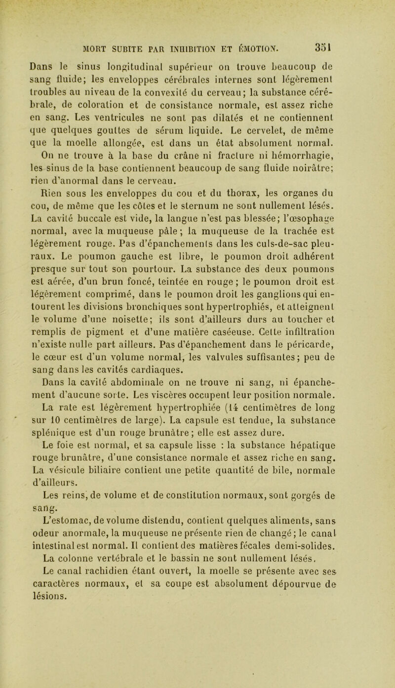 Dans le sinus longitudinal supérieur on trouve beaucoup de sang fluide; les enveloppes cérébrales internes sont légèrement troubles au niveau de la convexité du cerveau; la substance céré- brale, de coloration et de consistance normale, est assez riche en sang. Les ventricules ne sont pas dilatés et ne contiennent que quelques gouttes de sérum liquide. Le cervelet, de même que la moelle allongée, est dans un état absolument normal. On ne trouve à la base du crâne ni fracture ni hémorrhagie, les sinus de la base contiennent beaucoup de sang fluide noirâtre; rien d’anormal dans le cerveau. Rien sous les enveloppes du cou et du thorax, les organes du cou, de même que les côtes et le sternum ne sont nullement lésés. La cavité buccale est vide, la langue n’est pas blessée; l’œsophage normal, avec la muqueuse pâle ; la muqueuse de la trachée est légèrement rouge. Pas d’épanchements dans les culs-de-sac pleu- raux. Le poumon gauche est libre, le poumon droit adhérent presque sur tout son pourtour. La substance des deux poumons est aérée, d’un brun foncé, teintée en rouge ; le poumon droit est légèrement comprimé, dans le poumon droit les ganglions qui en- tourent les divisions bronchiques sont hypertrophiés, et atteignent le volume d’une noisette; ils sont d’ailleurs durs au toucher et remplis de pigment et d’une matière caséeuse. Cette infiltration n’existe nulle part ailleurs. Pas d’épanchement dans le péricarde, le cœur est d’un volume normal, les valvules suffisantes; peu de sang dans les cavités cardiaques. Dans la cavité abdominale on ne trouve ni sang, ni épanche- ment d’aucune sorte. Les viscères occupent leur position normale. La rate est légèrement hypertrophiée (14 centimètres de long sur 10 centimètres de large). La capsule est tendue, la substance splénique est d’un rouge brunâtre; elle est assez dure. Le foie est normal, et sa capsule lisse : la substance hépatique rouge brunâtre, d’une consistance normale et assez riche en sang. La vésicule biliaire contient une petite quantité de bile, normale d’ailleurs. Les reins, de volume et de constitution normaux, sont gorgés de sang. L’estomac, de volume distendu, contient quelques aliments, sans odeur anormale, la muqueuse ne présente rien de changé; le canal inleslinalestnormal.il contient des matières fécales demi-solides. La colonne vertébrale et le bassin ne sont nullement lésés, Le canal rachidien étant ouvert, la moelle se présente avec ses caractères normaux, et sa coupe est absolument dépourvue de lésions.