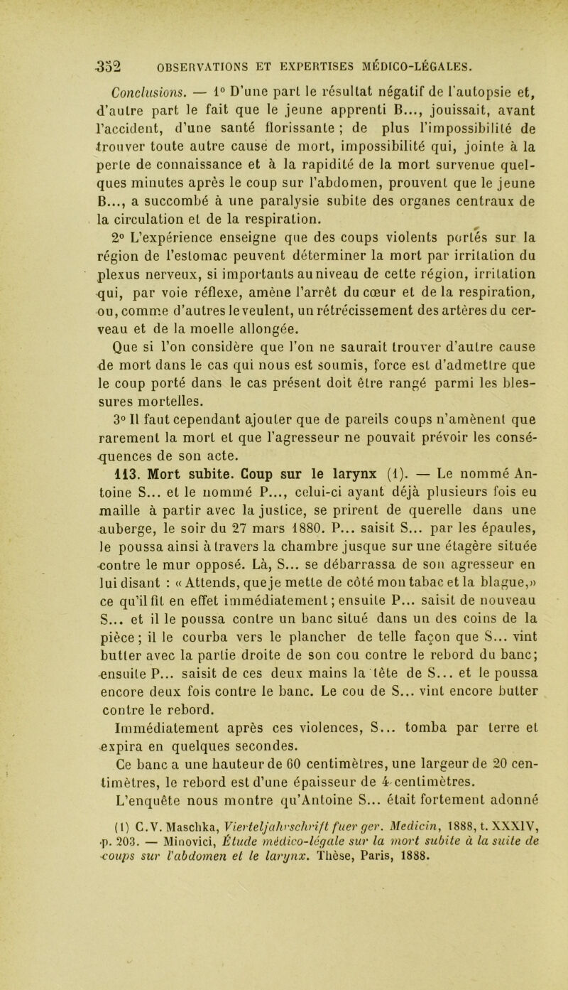 Conclusions. — 1° D’une part le résultat négatif de l’autopsie et, d’autre part le fait que le jeune apprenti B..., jouissait, avant l’accident, d’une santé florissante ; de plus l’impossibilité de trouver toute autre cause de mort, impossibilité qui, jointe à la perte de connaissance et à la rapidité de la mort survenue quel- ques minutes après le coup sur l’abdomen, prouvent que le jeune B..., a succombé à une paralysie subite des organes centraux de la circulation et de la respiration. & 2° L’expérience enseigne que des coups violents portés sur la région de l’estomac peuvent déterminer la mort par irritation du plexus nerveux, si importants auniveau de cette région, irritation qui, par voie réflexe, amène l’arrêt du cœur et de la respiration, ou, comme d’autres leveulent, un rétrécissement des artères du cer- veau et de la moelle allongée. Que si l’on considère que l’on ne saurait trouver d’autre cause de mort dans le cas qui nous est soumis, force est d’admettre que le coup porté dans le cas présent doit être rangé parmi les bles- sures mortelles. 3° Il faut cependant ajouter que de pareils coups n’amènent que rarement la mort et que l’agresseur ne pouvait prévoir les consé- quences de son acte. 113. Mort subite. Coup sur le larynx (1). — Le nommé An- toine S... et le nommé P..., celui-ci ayant déjà plusieurs fois eu maille à partir avec la justice, se prirent de querelle dans une auberge, le soir du 27 mars 1880. P... saisit S... par les épaules, le poussa ainsi à travers la chambre jusque sur une étagère située contre le mur opposé. Là, S... se débarrassa de son agresseur en lui disant : « Attends, queje mette de côté mon tabac et la blague,» ce qu’il fit en effet immédiatement ; ensuite P... saisit de nouveau S... et il le poussa contre un banc situé dans un des coins de la pièce; il le courba vers le plancher de telle façon que S... vint butter avec la partie droite de son cou contre le rebord du banc; ensuite P... saisit de ces deux mains la tête de S... et le poussa encore deux fois contre le banc. Le cou de S... vint encore butter contre le rebord. Immédiatement après ces violences, S... tomba par terre et expira en quelques secondes. Ce banc a une hauteur de 60 centimètres, une largeur de 20 cen- timètres, le rebord est d’une épaisseur de 4 centimètres. L’enquête nous montre qu’Antoine S... était fortement adonné (1) C.V. Maschka, Vierteljahrschrift fuer ger. Medicin, 1888, t. XXXIV, «p. 203. — Minovici, Étude médico-légale sur la mort subite à la suite cle