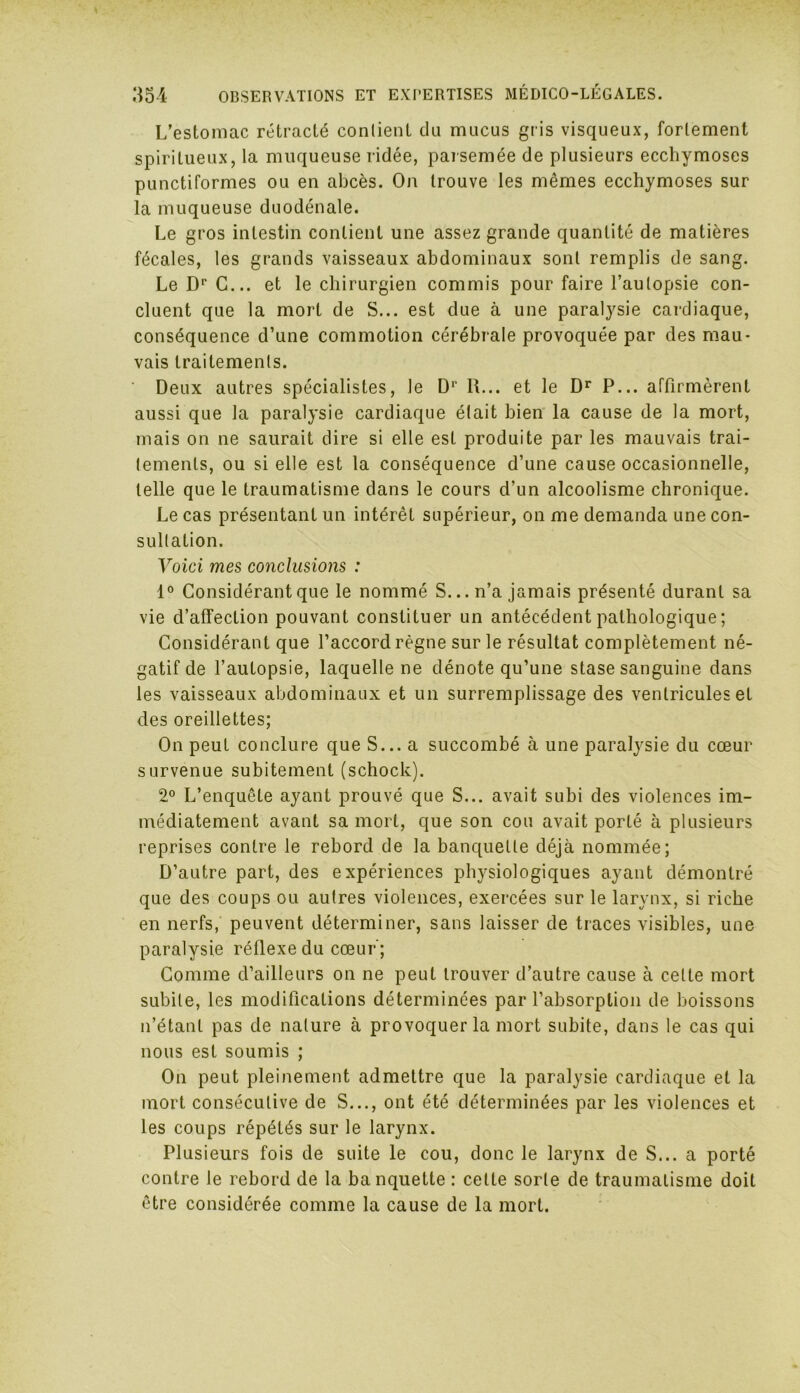 L’estomac rétracté conlient du mucus gris visqueux, fortement spiritueux, la muqueuse ridée, parsemée de plusieurs ecchymoses punctiformes ou en abcès. On trouve les mêmes ecchymoses sur la muqueuse duodénale. Le gros intestin contient une assez grande quantité de matières fécales, les grands vaisseaux abdominaux sont remplis de sang. Le Dr C... et le chirurgien commis pour faire l’autopsie con- cluent que la mort de S... est due à une paralysie cardiaque, conséquence d’une commotion cérébrale provoquée par des mau- vais traitements. Deux autres spécialistes, le Dr R... et le Dr P... affirmèrent aussi que la paralysie cardiaque était bien la cause de la mort, mais on ne saurait dire si elle est produite par les mauvais trai- tements, ou si elle est la conséquence d’une cause occasionnelle, telle que le traumatisme dans le cours d’un alcoolisme chronique. Le cas présentant un intérêt supérieur, on me demanda une con- sultation. Voici mes conclusions : 1° Considérant que le nommé S... n’a jamais présenté durant sa vie d’affection pouvant constituer un antécédent pathologique ; Considérant que l’accord règne sur le résultat complètement né- gatif de l’autopsie, laquelle ne dénote qu’une stase sanguine dans les vaisseaux abdominaux et un surremplissage des ventricules et des oreillettes; On peut conclure que S... a succombé à une paralysie du cœur survenue subitement (schock). 2° L’enquête ayant prouvé que S... avait subi des violences im- médiatement avant sa mort, que son cou avait porté à plusieurs reprises contre le rebord de la banquette déjà nommée; D’autre part, des expériences physiologiques ayant démontré que des coups ou autres violences, exercées sur le larynx, si riche en nerfs, peuvent déterminer, sans laisser de traces visibles, une paralysie réflexe du cœur'; Comme d’ailleurs on ne peut trouver d’autre cause à celte mort subite, les modifications déterminées par l’absorption de boissons n’étant pas de nature à provoquer la mort subite, dans le cas qui nous est soumis ; On peut pleinement admettre que la paralysie cardiaque et la mort consécutive de S..., ont été déterminées par les violences et les coups répétés sur le larynx. Plusieurs fois de suite le cou, donc le larynx de S... a porté contre le rebord de la banquette : celte sorte de traumatisme doit être considérée comme la cause de la mort.