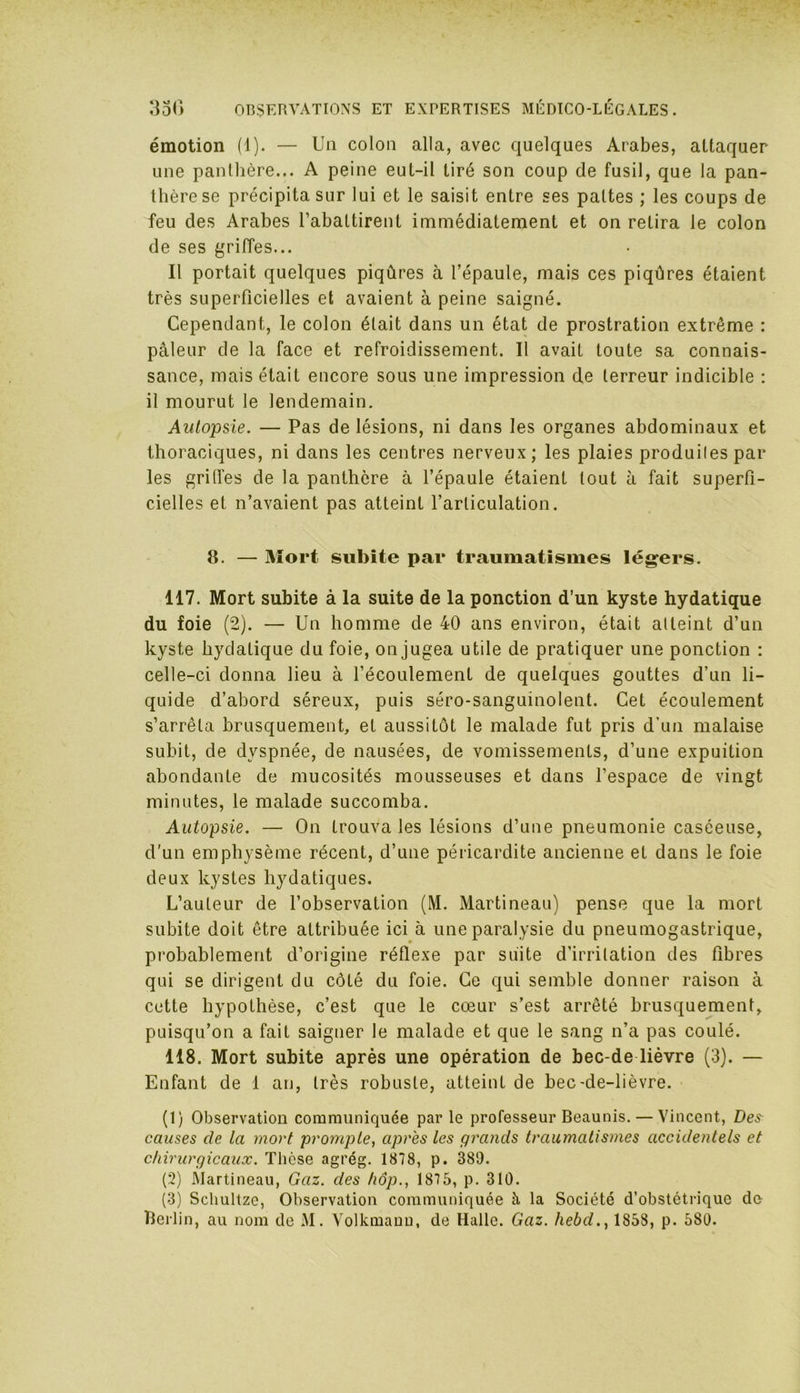 émotion (1). — Un colon alla, avec quelques Arabes, attaquer une panthère... A peine eut-il tiré son coup de fusil, que la pan- thère se précipita sur lui et le saisit entre ses pattes ; les coups de feu des Arabes l’abattirent immédiatement et on retira le colon de ses griffes... Il portait quelques piqûres à l’épaule, mais ces piqûres étaient très superficielles et avaient à peine saigné. Cependant, le colon était dans un état de prostration extrême : pâleur de la face et refroidissement. Il avait toute sa connais- sance, mais était encore sous une impression de terreur indicible : il mourut le lendemain. Autopsie. — Pas de lésions, ni dans les organes abdominaux et thoraciques, ni dans les centres nerveux; les plaies produites par les griffes de la panthère à l’épaule étaient tout à fait superfi- cielles et n’avaient pas atteint l’articulation. 8. — Mort subite par traumatismes légers. 117. Mort subite à la suite de la ponction d’un kyste hydatique du foie (2). — Un homme de 40 ans environ, était atteint d’un kyste hydatique du foie, on jugea utile de pratiquer une ponction : celle-ci donna lieu à l’écoulement de quelques gouttes d’un li- quide d’ahord séreux, puis séro-sanguinolent. Cet écoulement s’arrêta brusquement, et aussitôt le malade fut pris d'un malaise subit, de dyspnée, de nausées, de vomissements, d’une expuition abondante de mucosités mousseuses et dans l’espace de vingt minutes, le malade succomba. Autopsie. — On trouva les lésions d’une pneumonie caséeuse, d’un emphysème récent, d’une péricardite ancienne et dans le foie deux kystes hydatiques. L’auteur de l’observation (M. Martineau) pense que la mort subite doit être attribuée ici à une paralysie du pneumogastrique, probablement d’origine réflexe par suite d’irritation des fibres qui se dirigent du côté du foie. Ce qui semble donner raison à cette hypothèse, c’est que le cœur s’est arrêté brusquement, puisqu’on a fait saigner le malade et que le sang n’a pas coulé. 118. Mort subite après une opération de bec-de lièvre (3). — Enfant de 1 an, très robuste, atteint de bec-de-lièvre. (1) Observation communiquée par le professeur Beaunis. — Vincent, Des causes de la mort prompte, après les grands traumatismes accidentels et chirurgicaux. Thèse agrég. 1878, p. 389. (2) Martineau, Gaz. des hôp., 1875, p. 310. (3) Schultze, Observation communiquée à. la Société d’obstétrique du Berlin, au nom de M. Volkmanu, de Halle. Gaz. hebd., 1858, p. 580.