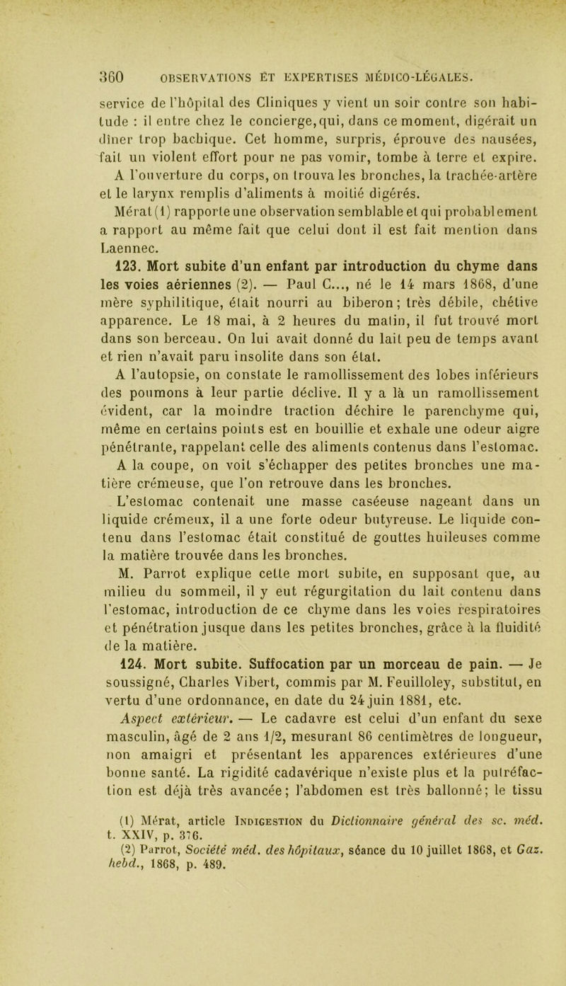 service de l’Iiopilal des Cliniques y vient un soir contre son habi- tude : il entre chez le concierge,qui, dans ce moment, digérait un dîner trop bachique. Cet homme, surpris, éprouve des nausées, fait un violent effort pour ne pas vomir, tombe à terre et expire. A l'ouverture du corps, on trouva les bronches, la trachée-artère et le larynx remplis d’aliments à moitié digérés. Mérat(l) rapporte une observation semblable et qui probablement a rapport au même fait que celui dont il est fait mention dans Laennec. 123. Mort subite d’un enfant par introduction du chyme dans les voies aériennes (2). — Paul C..., né le 14 mars 1868, d’une mère syphilitique, était nourri au biberon; très débile, chétive apparence. Le 18 mai, à 2 heures du malin, il fut trouvé mort dans son berceau. On lui avait donné du lait peu de temps avant et rien n’avait paru insolite dans son étal. A l’autopsie, on constate le ramollissement des lobes inférieurs des poumons à leur partie déclive. Il y a là un ramollissement évident, car la moindre traction déchire le parenchyme qui, même en certains points est en bouillie et exhale une odeur aigre pénétrante, rappelant celle des aliments contenus dans l’estomac. A la coupe, on voit s’échapper des petites bronches une ma- tière crémeuse, que l’on retrouve dans les bronches. L’estomac contenait une masse caséeuse nageant dans un liquide crémeux, il a une forte odeur butyreuse. Le liquide con- tenu dans l’estomac était constitué de gouttes huileuses comme la matière trouvée dans les bronches. M. Parrot explique cette mort subite, en supposant que, au milieu du sommeil, il y eut régurgitation du lait contenu dans l’estomac, introduction de ce chyme dans les voies respiratoires et pénétration jusque dans les petites bronches, grâce à la fluidité de la matière. 124. Mort subite. Suffocation par un morceau de pain. — Je soussigné, Charles Vibert, commis par M. Feuilloley, substitut, en vertu d’une ordonnance, en date du 24 juin 1881, etc. Aspect extérieur. — Le cadavre est celui d’un enfant du sexe masculin, âgé de 2 ans 1/2, mesurant 86 centimètres de longueur, non amaigri et présentant les apparences extérieures d’une bonne santé. La rigidité cadavérique n’existe plus et la putréfac- tion est déjà très avancée; l’abdomen est très ballonné; le tissu (1) Mérat, article Indigestion du Dictionnaire général des sc. méd. t. XXIV, p. 37G. (2) Parrot, Société méd. des hôpitaux, séance du 10 juillet 1808, et Gaz. hebcl., 1868, p. 489.