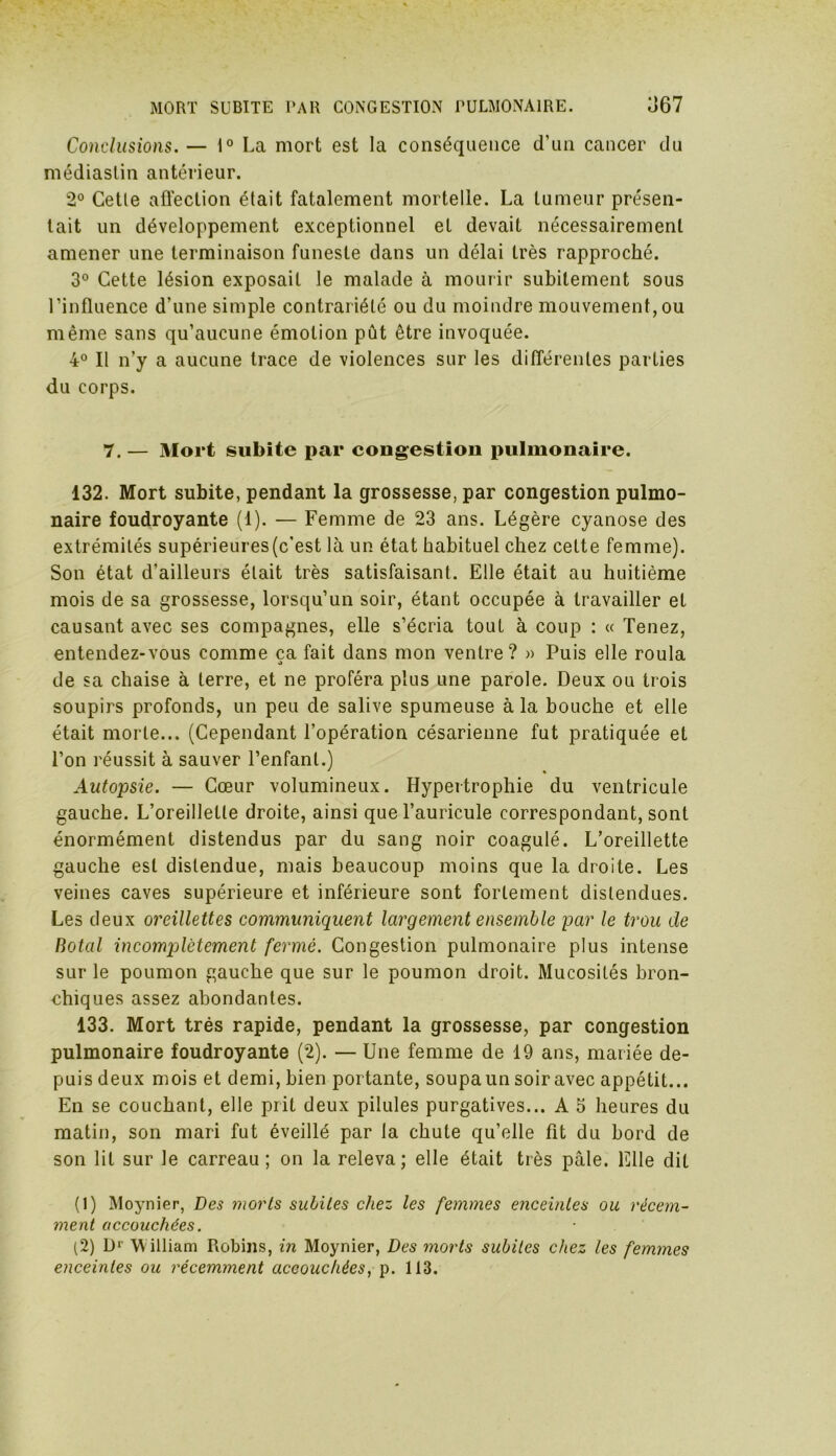 MORT SUBITE PAR CONGESTION PULMONAIRE. Ü67 Conclusions. — 1° La mort est la conséquence d’un cancer du médiaslin antérieur. 2° Cetle affection était fatalement mortelle. La tumeur présen- tait un développement exceptionnel et devait nécessairement amener une terminaison funeste dans un délai très rapproché. 3° Cette lésion exposait le malade à mourir subitement sous l’influence d’une simple contrariété ou du moindre mouvement,ou même sans qu’aucune émotion pût être invoquée. 4° Il n’y a aucune trace de violences sur les différentes parties du corps. 7. — Mort subite par cougestion pulmonaire. 132. Mort subite, pendant la grossesse, par congestion pulmo- naire foudroyante (1). — Femme de 23 ans. Légère cyanose des extrémités supérieures(c’est là un état habituel chez cette femme). Son état d'ailleurs était très satisfaisant. Elle était au huitième mois de sa grossesse, lorsqu’un soir, étant occupée à travailler et causant avec ses compagnes, elle s’écria tout à coup : « Tenez, entendez-vous comme ca fait dans mon ventre? » Puis elle roula O de sa chaise à terre, et ne proféra plus une parole. Deux ou trois soupirs profonds, un peu de salive spumeuse à la bouche et elle était morte... (Cependant l’opération césarienne fut pratiquée et l’on réussit à sauver l’enfant.) ' % Autopsie. — Cœur volumineux. Hypertrophie du ventricule gauche. L’oreillette droite, ainsi quel’auricule correspondant, sont énormément distendus par du sang noir coagulé. L’oreillette gauche est distendue, mais beaucoup moins que la droite. Les veines caves supérieure et inférieure sont fortement distendues. Les deux oreillettes communiquent largement ensemble par le trou de Hotal incomplètement fermé. Congestion pulmonaire plus intense sur le poumon gauche que sur le poumon droit. Mucosités bron- chiques assez abondantes. 133. Mort très rapide, pendant la grossesse, par congestion pulmonaire foudroyante (2). — Une femme de 19 ans, mariée de- puis deux mois et demi, bien portante, soupaun soir avec appétit... En se couchant, elle prit deux pilules purgatives... A 5 heures du matin, son mari fut éveillé par la chute qu’elle fit du bord de son lit sur le carreau; on la releva; elle était très pâle. Elle dit (1) Moynier, Des morts subites chez les femmes enceintes ou récem- ment accouchées. (2) D1 2 W illiam Robins, in Moynier, Des morts subites chez les femmes enceintes ou récemment accouchées, p. 113.