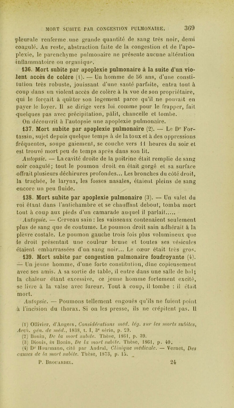 •pleurale renferme une grande quantité de sang très noir, demi coagulé. Au reste, abstraction faite de la congestion et de l’apo- plexie, le parenchyme pulmonaire ne présente aucune altération inflammatoire ou organique. 136. Mort subite par apoplexie pulmonaire à la suite d’un vio- lent accès de colère (l). — Un homme de 66 ans, d’une consti- lulion très robuste, jouissant d’une santé parfaite, entra tout à coup dans un violent accès de colère à la vue de son propriétaire, qui le forçait à quitter son logement parce qu’il ne pouvait en payer le loyer. Il se dirige vers lui comme pour le frapper, fait quelques pas avec précipitation, pâlit, chancelle et tombe. On découvrit à l’autopsie une apoplexie pulmonaire. 137. Mort subite par apoplexie pulmonaire (2). — Le Dr For- lassin, sujet depuis quelque temps à de la toux et à des oppressions fréquentes, soupe gaiement, se couche vers 11 heures du soir et est trouvé mort peu de temps après dans son lit. Autopsie. — La cavité droite de la poitrine était remplie de sang noir coagulé; tout le poumon droit en était gorgé et sa surface offrait plusieurs déchirures profondes... Les bronches du côté droit, la trachée, le larynx, les fosses nasales, étaient pleins de sang -encore un peu fluide. 138. Mort subite par apoplexie pulmonaire (3). — Un valet du roi étant dans l’antichambre et se chauffant debout, tomba mort tout à coup aux pieds d’un camarade auquel il parlait Autopsie. — Cerveau sain : les vaisseaux contenaient seulement plus de sang que de coutume. Le poumon droit sain adhérait à la plèvre costale. Le poumon gauche trois fois plus volumineux que le droit présentait une couleur brune et toutes ses vésicules étaient embarrassées d'un sang noir... Le cœur était très gros. 139. Mort subite par congestion pulmonaire foudroyante (4). — Un jeune homme, d’une forte constitution, dîne copieusement avec ses amis. A sa sortie de table, il entre dans une salle de bal; la chaleur étant excessive, ce jeune homme fortement excité, se livre à la valse avec fureur. Tout à coup, il tombe : il était mort. Autopsie. — Poumons tellement engoués qu’ils ne fuient point à l’incision du thorax. Si on les presse, ils ne crépitent pas. 11 (1) Otlivier, d’Angers, Considérations méd. lég. sur les morts subites, Arcb. gén. de méd., 1838, t. I, 3e série, p. 2,9. (2) Bonin, De la mort subite. Thèse, 1861, p. 39. (3) Dionis, in Bonin, De la mort subite. Thèse, 1861, p. 40. (4) Dr Hounnann, cité par Andral, Clinique médicale. — Vernet, Des causes de la mort subite. Thèse, 1873, p. 15. P. Brouardel. 24