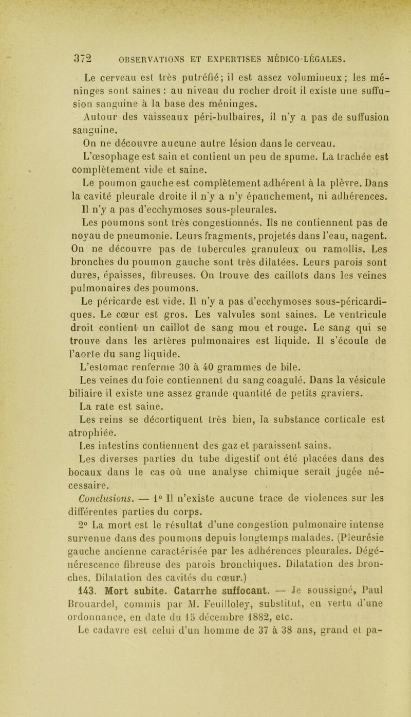 Le cerveau esl très putréfié; il est assez volumineux; les mé- ninges sont saines : au niveau du rocher droit il existe une suffu- sion sanguine à la base des méninges. Autour des vaisseaux péri-bulbaires, il n’y a pas de suffusion sanguine. On ne découvre aucune autre lésion dans le cerveau. L’œsophage est sain et contient un peu de spume. La trachée est complètement vide et saine. Le poumon gauche est complètement adhérent à la plèvre. Dans la cavité pleurale droite il n'y a n’y épanchement, ni adhérences. 11 n’y a pas d’ecchymoses sous-pleurales. Les poumons sont très congestionnés. Ils ne contiennent pas de noyau de pneumonie. Leurs fragments, projetés dans l’eau, nagent. On ne découvre pas de tubercules granuleux ou ramollis. Les bronches du poumon gauche sont très dilatées. Leurs parois sont dures, épaisses, fibreuses. On trouve des caillots dans les veines pulmonaires des poumons. Le péricarde est vide. Il n’y a pas d’ecchymoses sous-péricardi- ques. Le cœur est gros. Les valvules sont saines. Le ventricule droit contient un caillot de sang mou et rouge. Le sang qui se trouve dans les artères pulmonaires est liquide. Il s’écoule de l’aorte du sang liquide. L’estomac renferme 30 à 40 grammes de bile. Les veines du foie contiennent du sang coagulé. Dans la vésicule biliaire il existe une assez grande quantité de petits graviers. La rate est saine. Les reins se décortiquent très bien, la substance corticale est atrophiée. Les intestins contiennent des gaz et paraissent sains. Les diverses parties du tube digestif ont été placées dans des bocaux clans le cas où une analyse chimique serait jugée né- cessaire. Conclusions. — 1° Il n’existe aucune trace de violences sur les différentes parties du corps. 2° La mort est le résultat d’une congestion pulmonaire intense survenue dans des poumons depuis longtemps malades. (Pleurésie gauche ancienne caractérisée par les adhérences pleurales. Dégé- nérescence fibreuse des parois bronchiques. Dilatation des bron- ches. Dilatation des cavités du cœur.) 143. Mort subite. Catarrhe suffocant. — Je soussigné, Paul Brouardel, commis par j\L Feuilloley, substitut, en vertu d’une ordonnance, en date du 15 décembre 1882, etc. Le cadavre est celui d’un homme de 37 à 38 ans, grand et pa-