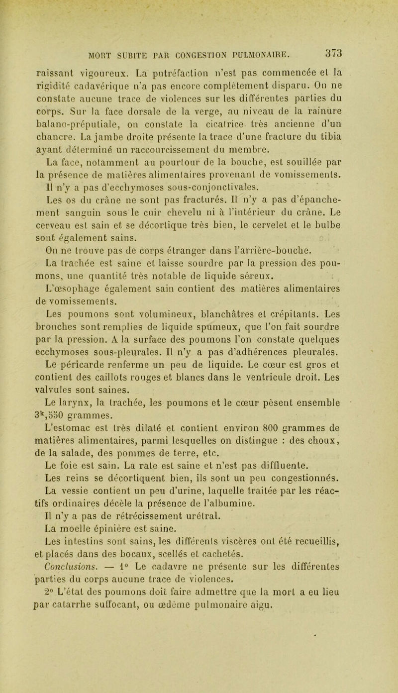 raissant vigoureux. La putréfaction n’est pas commencée et Ja rigidité cadavérique n’a pas encore complètement disparu. On ne constate aucune trace de violences sur les différentes parties du corps. Sur la face dorsale de la verge, au niveau de la rainure balano-préputiale, on constate la cicatrice très ancienne d’un chancre. La jambe droite présente la trace d’une fracture du tibia ayant déterminé un raccourcissement du membre. La face, notamment au pourtour de la bouche, est souillée par la présence de matières alimentaires provenant de vomissements. II n’y a pas d'ecchymoses sous-conjonctivales. Les os du crâne ne sont pas fracturés. Il n’y a pas d’épanche- ment sanguin sous le cuir chevelu ni à l’intérieur du crâne. Le cerveau est sain et se décortique très bien, le cervelet et le bulbe sont également sains. On ne trouve pas de corps étranger dans l’arrière-bouche. La trachée est saine et laisse sourdre par la pression des pou- mons, une quantité très notable de liquide séreux. L’œsophage également sain contient des matières alimentaires de vomissements. Les poumons sont volumineux, blanchâtres et crépitants. Les bronches sont remplies de liquide spumeux, que l’on fait sourdre par la pression. À la surface des poumons l’on constate quelques ecchymoses sous-pleurales. Il n’y a pas d’adhérences pleurales. Le péricarde renferme un peu de liquide. Le cœur est gros et contient des caillots rouges et blancs dans le ventricule droit. Les valvules sont saines. Le larynx, la trachée, les poumons et le cœur pèsent ensemble 3k,550 grammes. L’estomac est très dilaté et contient environ 800 grammes de matières alimentaires, parmi lesquelles on distingue : des choux, de la salade, des pommes de terre, etc. Le foie est sain. La rate est saine et n’est pas diftluente. Les reins se décortiquent bien, ils sont un peu congestionnés. La vessie contient un peu d’urine, laquelle traitée par les réac- tifs ordinaires décèle la présence de l’albumine. Il n’y a pas de rétrécissement urélral. La moelle épinière est saine. Les intestins sont sains, les différents viscères ont été recueillis, et placés dans des bocaux, scellés et cachetés. Conclusions. — 1° Le cadavre ne présente sur les différentes parties du corps aucune trace de violences. 2° L’étal des poumons doit faire admettre que Ja mort a eu lieu par catarrhe suffocant, ou œdème pulmonaire aigu.