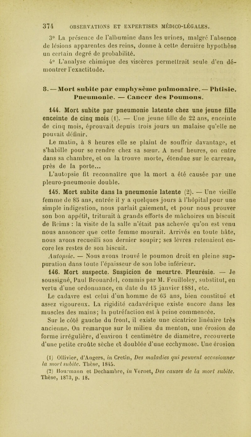 3° La présence de l’albumine dans les urines, malgré l’absence de lésions apparentes des reins, donne à cette dernière hypothèse un certain degré do probabilité. 4° L’analyse chimique des viscères permettrait seule d’en dé- montrer l'exactitude. 8. — Mort subite par emphysème pulmonaire. — Phtisie. Pneumonie. — Cancer des Poumons. 144. Mort subite par pneumonie latente chez une jeune fille enceinte de cinq mois (1). — Une jeune tille de 22 ans, enceinte de cinq mois, éprouvait depuis trois jours un malaise qu’elle ne pouvait définir. Le matin, à 8 heures elle se plaint de souffrir davantage, et s’habille pour se rendre chez sa sœur. A neuf heures, on entre dans sa chambre, et on la trouve morte, étendue sur le carreau, près de la porte... L’autopsie fit reconnaître que la mort a été causée par une pleuro-pneumonie double. 145. Mort subite dans la pneumonie latente (2). — Une vieille femme de 85 ans, entrée il y a quelques jours à l’hôpital pour une simple indigestion, nous parlait gaiement, et pour nous prouver son bon appétit, triturait à grands efforts de mâchoires un biscuit de Reims : la visite de la salle n’était pas achevée qu’on est venu nous annoncer que cette femme mourait. Arrivés en toute hâte, nous avons recueilli son dernier soupir; ses lèvres retenaient en- core les restes de son biscuit. Autopsie. — Nous avons (rouvé le poumon droit en pleine sup- puration dans toute l’épaisseur de son lobe inférieur. 146. Mort suspecte. Suspicion de meurtre. Pleurésie. — Je soussigné, Paul Brouardel, commis par M. Feuilloley, substitut, en vertu d’une ordonnance, en date du 15 janvier 1881, etc. Le cadavre est celui d’un homme de 65 ans, bien constitué et assez vigoureux. La rigidité cadavérique existe encore dans les muscles des mains; la putréfaction est à peine commencée. Sur le côté gauche du front, il existe une cicatrice linéaire très ancienne. On remarque sur le milieu du menton, une érosion de forme irrégulière, d’environ 1 centimètre de diamètre, recouverte d’une petite croûte sèche el doublée d’une ecchymose. Une érosion (1) Ollivier, d’Angers, in Crétin, Des maladies qui peuvent occasionner la mort subite. Thèse, 1845. (2) Hourmann et Decliambrc, in Vernet, Des causes de la mort subite. Thèse, 1873, p. 18.