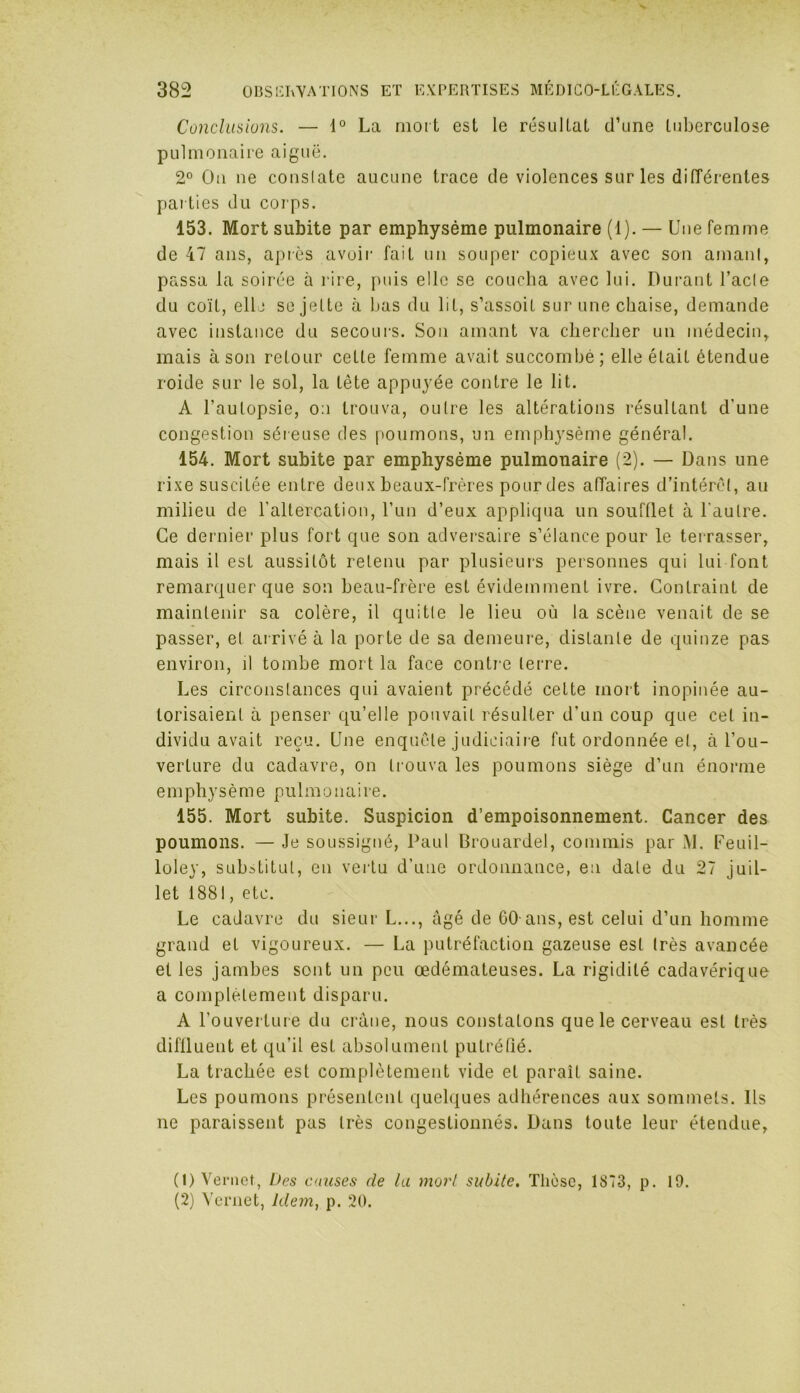 Conclusions. — 1° La mort est le résultat d’une tuberculose pulmonaire aiguë. 2° Ou ne conslate aucune trace de violences sur les différentes parties du corps. 153. Mort subite par emphysème pulmonaire (1). — Une femme de 47 ans, après avoir fait un souper copieux avec son amant, passa la soirée à rire, puis elle se coucha avec lui. Durant l’acte du coït, elle se jette à bas du lit, s’assoit sur une chaise, demande avec instance du secours. Son amant va chercher un médecin, mais à son retour cette femme avait succombé; elle était étendue roide sur le sol, la tête appuyée contre le lit. A l’autopsie, o:i trouva, outre les altérations résultant d’une congestion séreuse des poumons, un emphysème général. 154. Mort subite par emphysème pulmonaire (2). — Dans une rixe suscitée entre deux beaux-frères pour des affaires d’intérêt, au milieu de l'altercation, l’un d’eux appliqua un soufflet à l’autre. Ce dernier plus fort que son adversaire s’élance pour le terrasser, mais il est aussitôt retenu par plusieurs personnes qui lui font remarquer que son beau-frère est évidemment ivre. Contraint de maintenir sa colère, il quitte le lieu où la scène venait de se passer, et arrivé à la porte de sa demeure, distante de quinze pas environ, il tombe mort la face contre terre. Les circonstances qui avaient précédé cette mort inopinée au- torisaient à penser qu’elle pouvait résulter d’un coup que cet in- dividu avait reçu. Une enquête judiciaire fut ordonnée et, à l’ou- verture du cadavre, on trouva les poumons siège d’un énorme emphysème pulmonaire. 155. Mort subite. Suspicion d’empoisonnement. Cancer des poumons. — Je soussigné, Paul Brouardel, commis par M. Feuil- loley, substitut, en vertu d’une ordonnance, en date du 27 juil- let 1881, etc. Le cadavre du sieur L..., âgé de 60 ans, est celui d’un homme grand et vigoureux. — La putréfaction gazeuse est très avancée et les jambes sont un peu œdémateuses. La rigidité cadavérique a complètement disparu. A l’ouverture du crâne, nous constatons que le cerveau est très diffluent et qu’il est absolument putréfié. La trachée est complètement vide et paraît saine. Les poumons présentent quelques adhérences aux sommets. Ils ne paraissent pas très congestionnés. Dans toute leur étendue, (1) Vernet, Des causes de lu mort subite. Thèse, 1873, p. 19. (2) Vcrnet, Idem, p. 20.