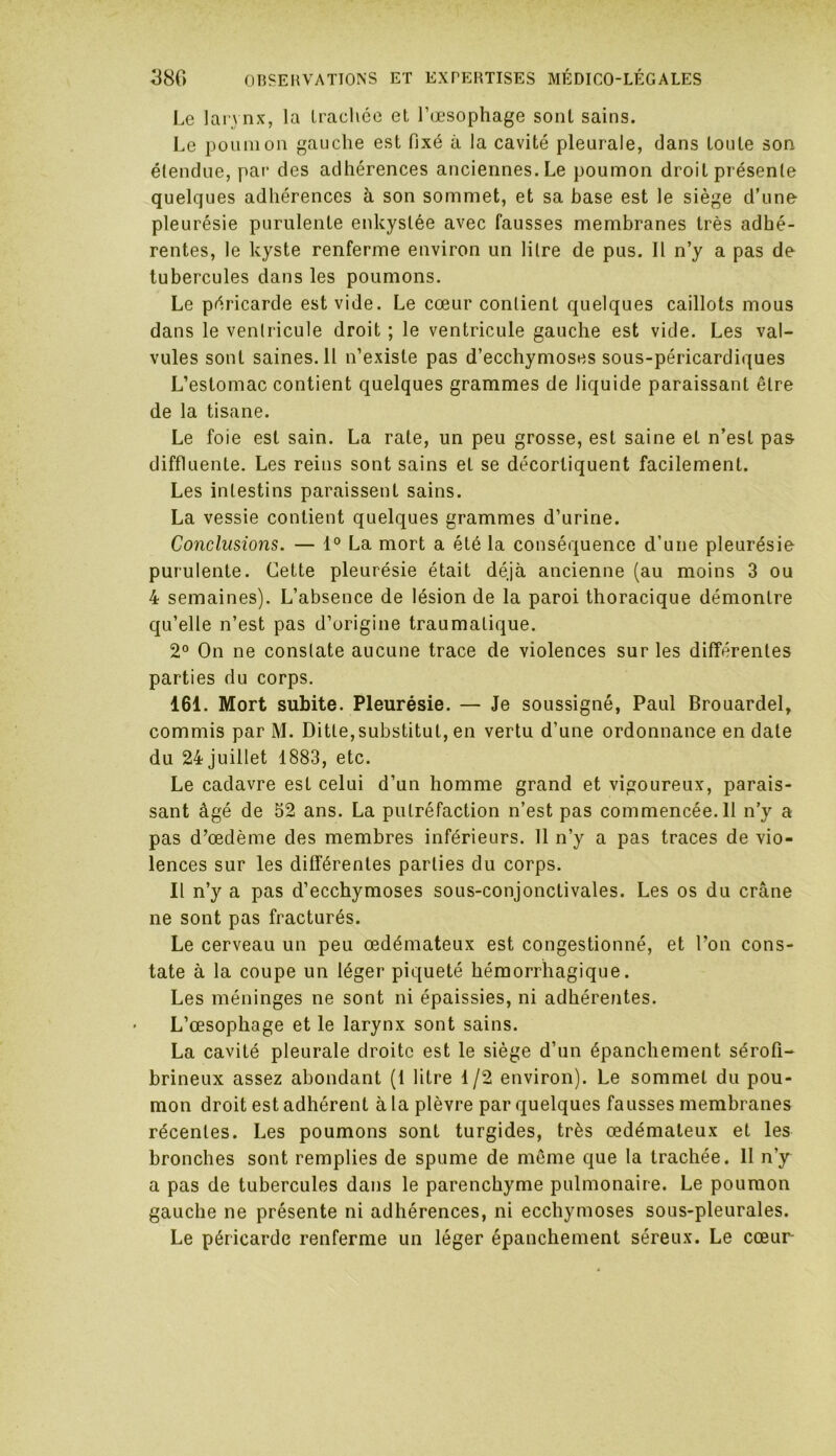 Le larynx, la trachée et l’œsophage sont sains. Le poumon gauche est fixé à la cavité pleurale, dans toute son- étendue, par des adhérences anciennes. Le poumon droit présente quelques adhérences à son sommet, et sa hase est le siège d’une pleurésie purulente enkystée avec fausses membranes très adhé- rentes, le kyste renferme environ un litre de pus. Il n’y a pas de tubercules dans les poumons. Le péricarde est vide. Le cœur contient quelques caillots mous dans le ventricule droit ; le ventricule gauche est vide. Les val- vules sont saines. Il n’existe pas d’ecchymoses sous-péricardiques L’estomac contient quelques grammes de liquide paraissant être de la tisane. Le foie est sain. La rate, un peu grosse, est saine et n’est pas diffluente. Les reins sont sains et se décortiquent facilement. Les intestins paraissent sains. La vessie contient quelques grammes d’urine. Conclusions. — 1° La mort a été la conséquence d’une pleurésie purulente. Cette pleurésie était déjà ancienne (au moins 3 ou 4 semaines). L’absence de lésion de la paroi thoracique démontre qu’elle n’est pas d’origine traumatique. 2° On ne constate aucune trace de violences sur les différentes parties du corps. 161. Mort subite. Pleurésie. — Je soussigné, Paul Brouardel, commis par M. Ditle,substitut, en vertu d’une ordonnance en date du 24 juillet 1883, etc. Le cadavre est celui d’un homme grand et vigoureux, parais- sant âgé de 52 ans. La putréfaction n’est pas commencée. 11 n’y a pas d’œdème des membres inférieurs. 11 n’y a pas traces de vio- lences sur les différentes parties du corps. Il n’y a pas d’ecchymoses sous-conjonctivales. Les os du crâne ne sont pas fracturés. Le cerveau un peu œdémateux est congestionné, et l’on cons- tate à la coupe un léger piqueté hémorrhagique. Les méninges ne sont ni épaissies, ni adhérentes. L’œsophage et le larynx sont sains. La cavité pleurale droite est le siège d’un épanchement sérofi- brineux assez abondant (1 litre 1/2 environ). Le sommet du pou- mon droit est adhérent à la plèvre par quelques fausses membranes récentes. Les poumons sont turgides, très œdémateux et les bronches sont remplies de spume de même que la trachée. 11 n’y a pas de tubercules dans le parenchyme pulmonaire. Le poumon gauche ne présente ni adhérences, ni ecchymoses sous-pleurales. Le péricarde renferme un léger épanchement séreux. Le cœur