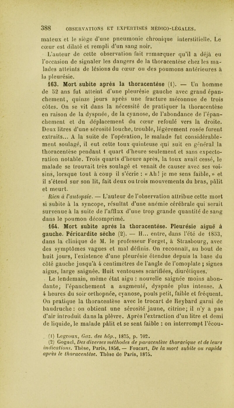 mateux et le siège d’une pneumonie chronique interstitielle. Le cœur est dilaté et rempli d'un sang noir. L’auteur de cette observation fait remarquer qu’il a déjà eu l’occasion de signaler les dangers de la thoracenlèse chez les ma- lades atteints de lésions du cœur ou des poumons antérieures à la pleurésie. 163. Mort subite après la thoracentése (1). — Un homme de 52 ans fut atteint d’une pleurésie gauche avec grand épan- chement, quinze jours après une fracture méconnue de trois côtes. On se vit dans la nécessité de pratiquer la thoracentése en raison de la dyspnée, de la cyanose, de l’abondance de l’épan- chement et du déplacement du cœur refoulé vers la droite. Deux litres d’une sérosité louche, trouble, légèrement rosée furent extraits... A la suite de l’opération, le malade fut considérable- ment soulagé, il eut cette toux quinteuse qui suit en général la thoracentése pendant 1 quart d’heure seulement et sans expecto- ration notable. Trois quarts d’heure après, la toux avait cessé, le malade se trouvait très soulagé et venait de causer avec ses voi- sins, lorsque tout à coup il s’écrie : «Ah! je me sens faible,» et il s’étend sur son lit, fait deux ou trois mouvements du bras, pâlit et meurt. Rien à l'autopsie. — L’auteur de l’observation attribue cette mort si subite à la syncope, résultat d’une anémie cérébrale qui serait survenue à la suite de l’afflux d’une trop grande quantité de sang dans le poumon décomprimé. 164. Mort subite après la thoracentése. Pleurésie aiguë à gauche. Péricardite sèche (2). — H... entre, dans l’été de 1833, dans la clinique de M. le professeur Forget, à Strasbourg, avec des symptômes vagues et mal définis. On reconnaît, au bout de huit jours, l’existence d’une pleurésie étendue depuis la base du côté gauche jusqu’à 4 centimètres de l’angle de l’omoplate ; signes aigus, large saignée. Huit ventouses scarifiées, diurétiques. Le lendemain, môme état aigu : nouvelle saignée moins abon- dante; l’épanchement a augmenté, dyspnée plus intense. A 4 heures du soir orthopnée, cyanose, pouls petit, faible et fréquent. On pratique la thoracentése avec le trocart de Reybard garni de baudruche: on obtient une sérosité jaune, citrine; il n’y a pas d’air introduit dans la plèvre. Après l’extraction d’un litre et demi de liquide, le malade pâlit et se sent faible : on interrompt l’écou- (1) Legroux, Gaz. des hôp., 1875, p. 702. (2) Goguel, Des diverses méthodes de paracentèse thoracique et de leurs indications. Thèse, Paris, 1856.— Foucart, De la mort subite ou rapide après le thoracentése. Thèse de Paris, 1875.