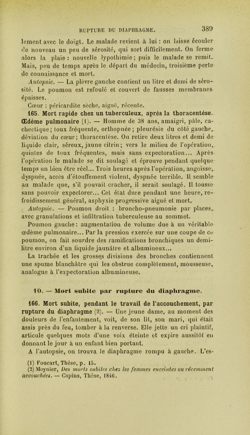 RUPTURE DU DIAPHRAGME. lement avec le doigt. Le malade revient à lui : on laisse écouler de nouveau un peu de sérosité, qui sort difficilement. On ferme alors la plaie: nouvelle lypothimie ; puis le malade se remit. Mais, peu de temps après le départ du médecin, troisième perte de connaissance et mort. Autopsie. — La plèvre gauche contient un litre et demi de séro- sité. Le poumon est refoulé et couvert de fausses membranes épaisses. Cœur : péricardite sèche, aiguë, récente. 165. Mort rapide chez un tuberculeux, après la thoracentése. Œdème pulmonaire (1). — Homme de 38 ans, amaigri, pâle, ca- chectique; toux fréquente, orthopnée; pleurésie du côté gauche, déviation du cœur; thoracentése. On retire deux litres et demi de liquide clair, séreux, jaune citrin ; vers le milieu de l’opération,, quintes de toux fréquentes, mais sans expectoration... Après l’opération le malade se dit soulagé et éprouve pendant quelque temps un bien être réel... Trois heures après l’opération, angoisse,, dyspnée, accès d’étouffement violent, dyspnée terrible. Il semble au malade que, s’il pouvait cracher, il serait soulagé. Il tousse sans pouvoir expectorer... Cet état dure pendant une heure, re- froidissement général, asphyxie progressive aiguë et mort. Autopsie. — Poumon droit : broncho-pneumonie par places,, avec granulations et infiltration tuberculeuse au sommet. Poumon gauche: augmentation de volume due à un véritable œdème pulmonaire... Par la pression exercée sur une coupe de ce poumon, on fait sourdre des ramifications bronchiques un demi- litre environ d’un liquide jaunâtre et albumineux... La trachée et les grosses divisions des bronches contiennent une spume blanchâtre qui les obstrue complètement, mousseuse, analogue à l’expectoration albumineuse. 10. — Mort subite par rupture du diaphragme. 166. Mort subite, pendant le travail de l’accouchement, par rupture du diaphragme (2). — Une jeune dame, au moment des douleurs de l’enfantement, voit, de son lit, son mari, qui était assis près du feu, tomber à la renverse. Elle jette un cri plaintif, articule quelques mots d’une voix éteinte et expire aussitôt en donnant le jour à un enfant bien portant. A l’autopsie, on trouva le diaphragme rompu à gauche. L’es- (1) Foucart, Thèse, p. 15. (2) Moynier, Des morts subites chez les femmes enceintes ou récemment accouchées. — Gapins, Thèse, 1846.