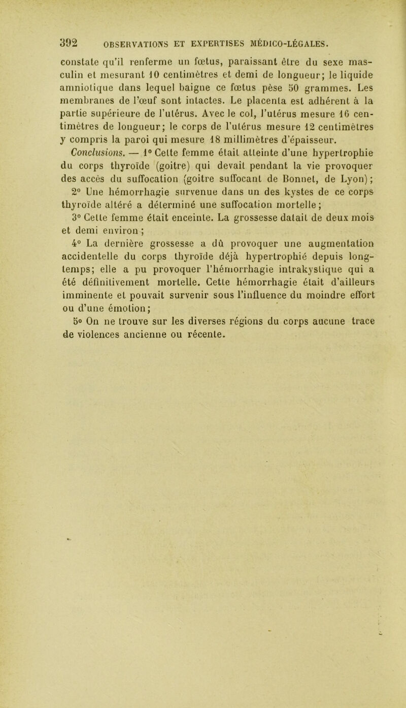 constate qu’il renferme un fœtus, paraissant être du sexe mas- culin et mesurant 10 centimètres et demi de longueur; le liquide amniotique dans lequel baigne ce fœtus pèse 50 grammes. Les membranes de l’œuf sont intactes. Le placenta est adhérent à la partie supérieure de l’utérus. Avec le col, l’utérus mesure 16 cen- timètres de longueur; le corps de l’utérus mesure 12 centimètres y compris la paroi qui mesure 18 millimètres d’épaisseur. Conclusions. — 1° Cette femme était atteinte d’une hypertrophie du corps thyroïde (goitre) qui devait pendant la vie provoquer des accès du suffocation (goitre suffocant de Bonnet, de Lyon) ; 2° Une hémorrhagie survenue dans un des kystes de ce corps thyroïde altéré a déterminé une suffocation mortelle; 3° Cette femme était enceinte. La grossesse datait de deux mois et demi environ ; 4° La dernière grossesse a dû provoquer une augmentation accidentelle du corps thyroïde déjà hypertrophié depuis long- temps; elle a pu provoquer l’hémorrhagie intrakystique qui a été définitivement mortelle. Cette hémorrhagie était d’ailleurs imminente et pouvait survenir sous l’influence du moindre effort ou d’une émotion; 5° On ne trouve sur les diverses régions du corps aucune trace de violences ancienne ou récente.