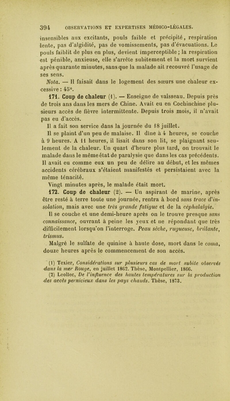 insensibles aux excitants, pouls faible et précipité, respiration lente, pas d’algidité, pas de vomissements, pas d’évacuations. Le pouls faiblit de plus en plus, devient imperceptible ; la respiration est pénible, anxieuse, elle s’arrête subitement et la mort survient après quarante minutes, sans que la malade ait recouvré l’usage de ses sens. Nota. — Il faisait dans le logement des sœurs une chaleur ex- cessive : 45°. 171. Coup de chaleur (1). — Enseigne de vaisseau. Depuis près de trois ans dans les mers de Chine. Avait eu en Cochinchine plu- sieurs accès de fièvre intermittente. Depuis trois mois, il n’avait pas eu d’accès. Il a fait son service dans la journée du 18 juillet. Il se plaint d’un peu de malaise. Il dîne à 4 heures, se couche à 9 heures. Ail heures, il lisait dans son lit, se plaignant seu- lement de la chaleur. Un quart d’heure plus tard, on trouvait le malade dans le même état de paralysie que dans les cas précédents. Il avait eu comme eux un peu de délire au début, et les mêmes accidents cérébraux s’étaient manifestés et persistaient avec la même ténacité. Vingt minutes après, le malade était mort. 172. Coup de chaleur (2). — Un aspirant de marine, après être resté à terre toute une journée, rentra à bord sans trace d'in- solation, mais avec une très grande fatigue et de la céphalalgie. 11 se couche et une demi-heure après on le trouve presque sans connaissance, ouvrant à peine les yeux et ne répondant que très difficilement lorsqu’on l’interroge. Peau sèche, rugueuse, brûlante, trismus. Malgré le sulfate de quinine à haute dose, mort dans le coma, douze heures après le commencement de son accès. (1) Texier, Considérations sur plusieurs cas de mort subite observés dans la mer Rouge, en juillet 18G2. Thèse, Montpellier, 186G. (2) Lcollec, De l’influence des hautes températures sur la production ■des accès pernicieux dans les pays chauds. Thèse, 1873.