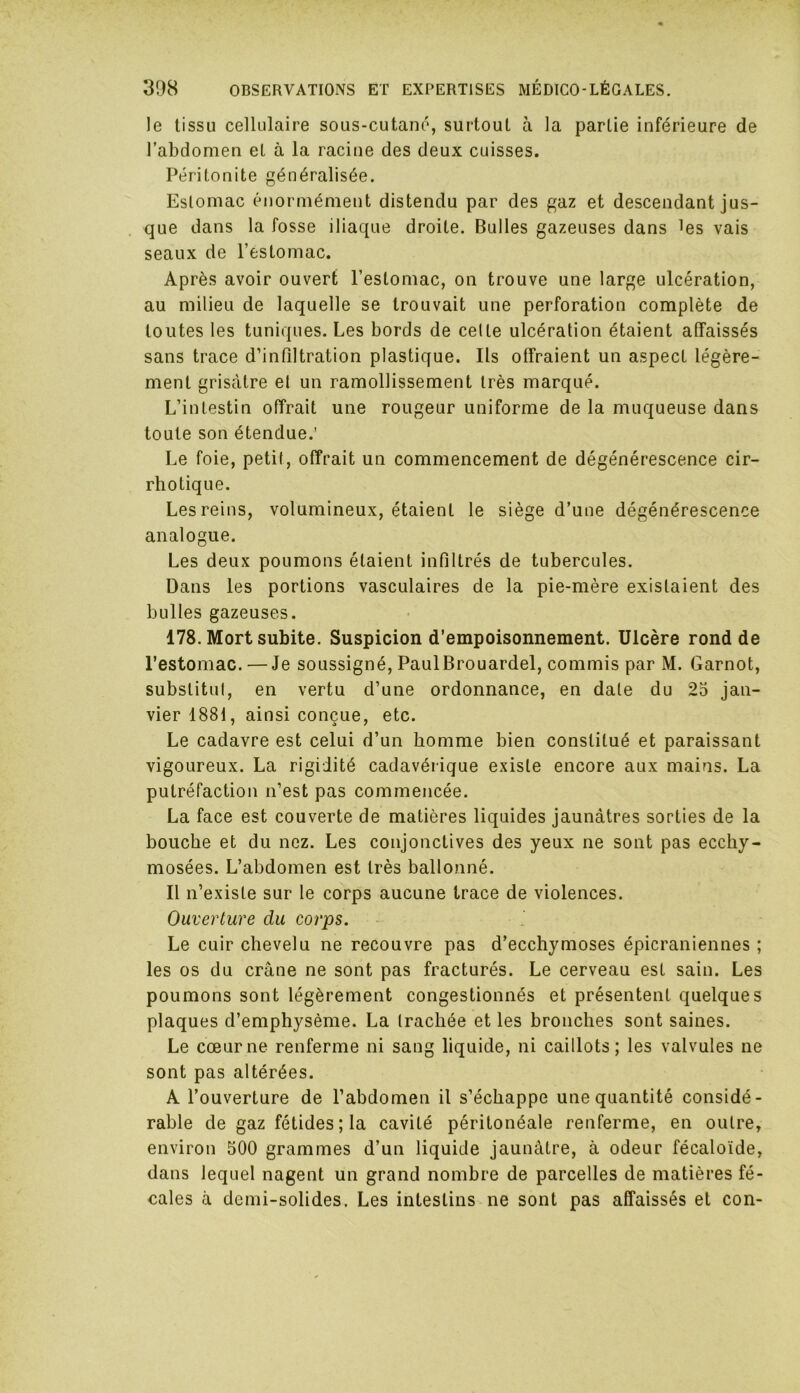 le tissu cellulaire sous-cutané, surtout à la partie inférieure de l’abdomen et à la racine des deux cuisses. Péritonite généralisée. Estomac énormément distendu par des gaz et descendant jus- que dans la fosse iliaque droite. Bulles gazeuses dans les vais seaux de l’estomac. Après avoir ouvert l’estomac, on trouve une large ulcération, au milieu de laquelle se trouvait une perforation complète de toutes les tuniques. Les bords de celte ulcération étaient affaissés sans trace d’infiltration plastique. Ils offraient un aspect légère- ment grisâtre et un ramollissement très marqué. L’intestin offrait une rougeur uniforme de la muqueuse dans toute son étendue.' Le foie, petit, offrait un commencement de dégénérescence cir- rhotique. Les reins, volumineux, étaient le siège d’une dégénérescence analogue. Les deux poumons étaient infiltrés de tubercules. Dans les portions vasculaires de la pie-mère existaient des bulles gazeuses. 178. Mort subite. Suspicion d’empoisonnement. Ulcère rond de l’estomac. — Je soussigné, PaulBrouardel, commis par M. Garnot, substitut, en vertu d’une ordonnance, en date du 25 jan- vier 1881, ainsi conçue, etc. Le cadavre est celui d’un homme bien constitué et paraissant vigoureux. La rigidité cadavérique existe encore aux mains. La putréfaction n’est pas commencée. La face est couverte de matières liquides jaunâtres sorties de la bouche et du nez. Les conjonctives des yeux ne sont pas eccliy- mosées. L’abdomen est très ballonné. Il n’existe sur le corps aucune trace de violences. Ouverture du corps. Le cuir chevelu ne recouvre pas d’ecchymoses épicraniennes ; les os du crâne ne sont pas fracturés. Le cerveau est sain. Les poumons sont légèrement congestionnés et présentent quelques plaques d’emphysème. La trachée et les bronches sont saines. Le cœur ne renferme ni sang liquide, ni caillots; les valvules ne sont pas altérées. A l’ouverture de l’abdomen il s’échappe une quantité considé- rable de gaz fétides; la cavité péritonéale renferme, en outre, environ 500 grammes d’un liquide jaunâtre, à odeur fécaloïde, dans lequel nagent un grand nombre de parcelles de matières fé- cales à demi-solides. Les intestins ne sont pas affaissés et con-