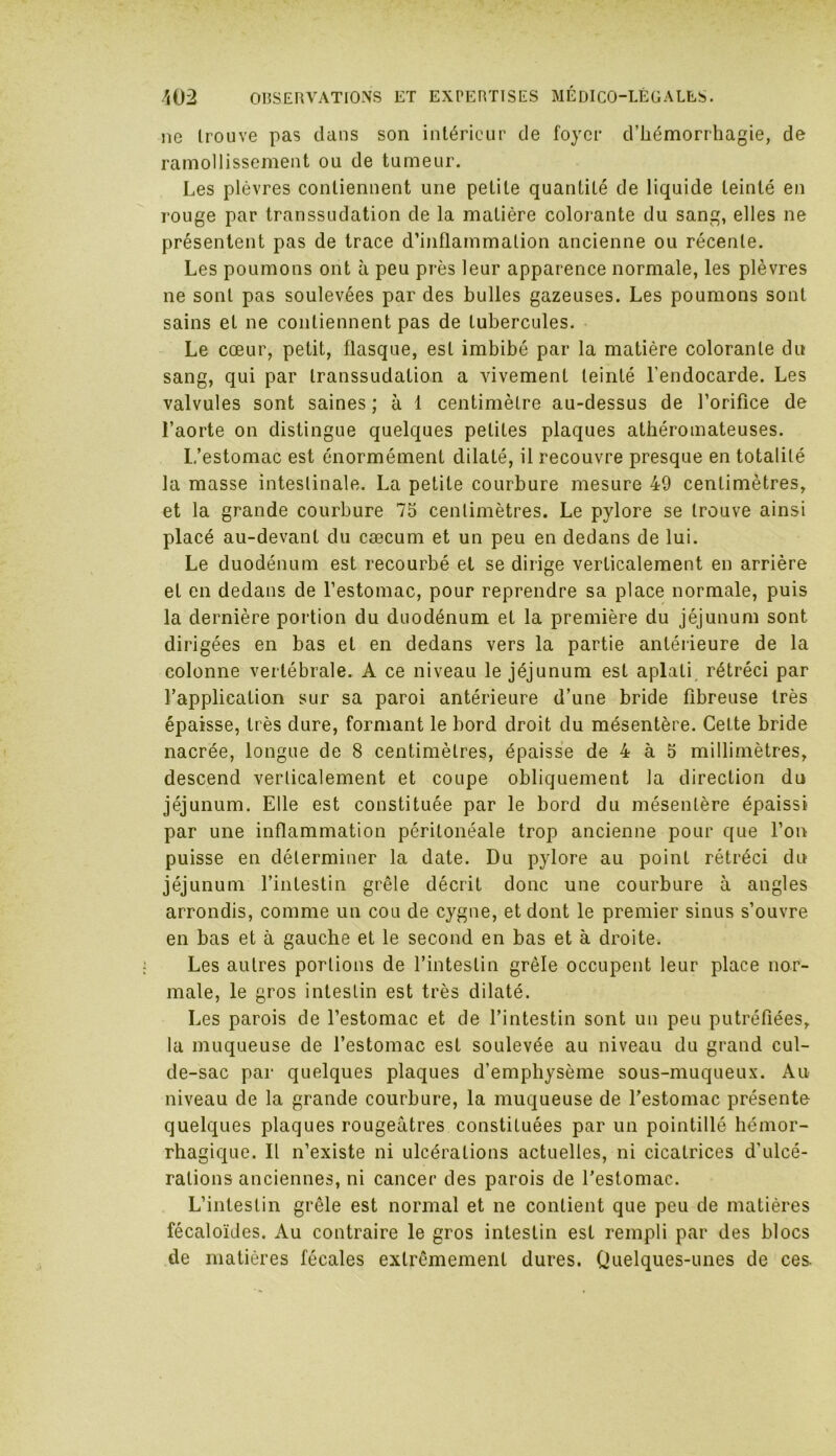 ne trouve pas clans son intérieur de foyer d’hémorrhagie, de ramollissement ou de tumeur. Les plèvres contiennent une petite quantité de liquide teinté en rouge par transsudation de la matière colorante du sang, elles ne présentent pas de trace d’inflammation ancienne ou récente. Les poumons ont à peu près leur apparence normale, les plèvres ne sont pas soulevées par des bulles gazeuses. Les poumons sont sains et ne contiennent pas de tubercules. Le cœur, petit, flasque, est imbibé par la matière colorante du sang, qui par transsudation a vivement teinté l’endocarde. Les valvules sont saines ; à 1 centimètre au-dessus de l’orifice de l’aorte on distingue quelques petites plaques athéromateuses. L’estomac est énormément dilaté, il recouvre presque en totalité la masse intestinale. La petite courbure mesure 49 centimètres, et la grande courbure 75 centimètres. Le pylore se trouve ainsi placé au-devant du cæcum et un peu en dedans de lui. Le duodénum est recourbé et se dirige verticalement en arrière et en dedans de l’estomac, pour reprendre sa place normale, puis la dernière portion du duodénum et la première du jéjunum sont dirigées en bas et en dedans vers la partie antérieure de la colonne vertébrale. A ce niveau le jéjunum est aplati rétréci par l’application sur sa paroi antérieure d’une bride fibreuse très épaisse, très dure, formant le bord droit du mésentère. Cette bride nacrée, longue de 8 centimètres, épaisse de 4 à 5 millimètres, descend verticalement et coupe obliquement la direction du jéjunum. Elle est constituée par le bord du mésentère épaissi par une inflammation péritonéale trop ancienne pour que l’on puisse en déterminer la date. Du pylore au point rétréci du jéjunum l’intestin grêle décrit donc une courbure à angles arrondis, comme un cou de cygne, et dont le premier sinus s’ouvre en bas et à gauche et le second en bas et à droite. Les autres portions de l’intestin grêle occupent leur place nor- male, le gros intestin est très dilaté. Les parois de l’estomac et de l’intestin sont un peu putréfiées, la muqueuse de l’estomac est soulevée au niveau du grand cul- de-sac par quelques plaques d’emphysème sous-muqueux. Au niveau de la grande courbure, la muqueuse de l’estomac présente quelques plaques rougeâtres constituées par un pointillé hémor- rhagique. Il n’existe ni ulcérations actuelles, ni cicatrices d'ulcé- rations anciennes, ni cancer des parois de l’estomac. L’intestin grêle est normal et ne contient que peu de matières fécaloïdes. Au contraire le gros intestin est rempli par des blocs de matières fécales extrêmement dures. Quelques-unes de ces