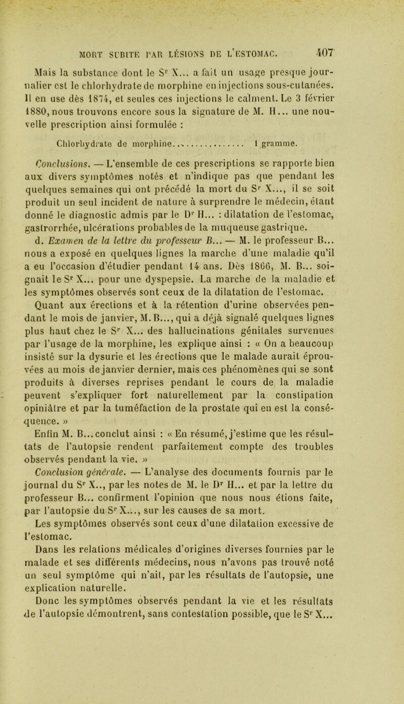 Mais la substance dont le Sr X... a lait un usage presque jour- nalier est le chlorhydrate de morphine en injections sous-cutanées. Il en use dès 1874, et seules ces injections le calment. Le 3 février 1880, nous trouvons encore sous la signature de M. H... une nou- velle prescription ainsi formulée : Chlorhydrate de morphine..% 1 gramme. Conclusions. — L’ensemble de ces prescriptions se rapporte bien aux divers symptômes notés et n’indique pas que pendant les quelques semaines qui ont précédé la mort du Sr X..., il se soit produit un seul incident de nature à surprendre le médecin, étant donné le diagnostic admis par le Dr H... : dilatation de l’estomac, gaslrorrhée, ulcérations probables de la muqueuse gastrique. d. Examen de la lettre du professeur B... — M. le professeur B... nous a exposé en quelques lignes la marche d’une maladie qu’il a eu l’occasion d’étudier pendant 14 ans. Dès 1866, M. B... soi- gnait leSrX... pour une dyspepsie. La marche de la maladie et les symptômes observés sont ceux de la dilatation de l’estomac. Quant aux érections et à la rétention d’urine observées pen- dant le mois de janvier, M.B..., qui a déjà signalé quelques lignes plus haut chez le S1’ X... des hallucinations génitales survenues par l’usage de la morphine, les explique ainsi : « On a beaucoup insisté sur la dysurie et les érections que le malade aurait éprou- vées au mois de janvier dernier, mais ces phénomènes qui se sont produits à diverses reprises pendant le cours de la maladie peuvent s’expliquer fort naturellement par la constipation opiniâtre et par la tuméfaction de la prostate qui en est la consé- quence. » Enfin M. B...conclut ainsi : «En résumé,j’estime que les résul- tats de l’autopsie rendent parfaitement compte des troubles observés pendant la vie. » Conclusion générale. — L’analyse des documents fournis par le journal du Sr X.., par les notes de M. le Dr H... et par la lettre du professeur B... confirment l'opinion que nous nous étions faite, par l’autopsie du Sr X..., sur les causes de sa mort. Les symptômes observés sont ceux d’une dilatalion excessive de l’estomac. Dans les relations médicales d’origines diverses fournies par le malade et ses dilférenls médecins, nous n’avons pas trouvé noté un seul symptôme qui n’ail, parles résultats de l’autopsie, une explication naturelle. Donc les symptômes observés pendant la vie et les résultats de l’autopsie démontrent, sans contestation possible, que le Sr X...