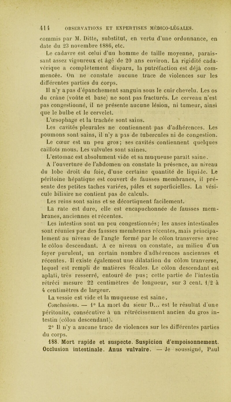 commis par M. Ditte, substitut, en vertu d’une ordonnance, en date du 23 novembre 1886, etc. Le cadavre est celui d’uu homme de taille moyenne, parais- sant assez vigoureux et âgé de 20 ans environ. La rigidité cada- vérique a complètement disparu, la putréfaction est déjà com- mencée. On ne constate aucune trace de violences sur les différentes parties du corps. 11 n’y a pas d’épanchement sanguin sous le cuir chevelu. Les os du crâne (voûte et base) ne sont pas fracturés. Le cerveau n’est pas congestionné, il ne présente aucune lésion, ni tumeur, ainsi que le bulbe et le cervelet. L’œsophage et la trachée sont sains. Les cavités pleurales ne contiennent pas d’adhérences. Les poumons sont sains, il n’y a pas de tubercules ni de congestion. Le cœur est un peu gros; ses cavités contiennent quelques caillots mous. Les valvules sont saines. L’estomac est absolument vide et sa muqueuse paraît saine. A l’ouverture de l’abdomen on constate la présence, au niveau du lobe droit du foie, d’une certaine quantité de liquide. Le péritoine hépatique est couvert de fausses membranes, il pré- sente des petites taches variées, pâles et superficielles. La vési- cule biliaire ne contient pas de calculs. Les reins sont sains et se décortiquent facilement. La rate est dure, elle est encapuchonnée de fausses mem- branes, anciennes et récentes. Les intestins sont un peu congestionnés; les anses intestinales sont réunies par des fausses membranes récentes, mais principa- lement au niveau de l’angle formé par le côlon transverse avec le côlon descendant. A ce niveau on constate, au milieu d’un foyer purulent, un certain nombre d'adhérences anciennes et récentes. Il existe également une dilatation du côlon tranverse, lequel est rempli de matières fécales. Le côlon descendant est aplati, très resserré, entouré de pus; cette partie de l’intestin rétréci mesure 22 centimètres de longueur, sur 3 cent. 1/2 à 4 centimètres de largeur. La vessie est vide et la muqueuse est saine. Conclusions. — 1° La mort du sieur D... est le résultat d une péritonite, consécutive à un rétrécissement ancien du gros in- testin (côlon descendant). 2° Il n’y a aucune trace de violences sur les différentes parties du corps. 188. Mort rapide et suspecte. Suspicion d’empoisonnement. Occlusion intestinale. Anus vulvaire. — Je soussigné, Paul