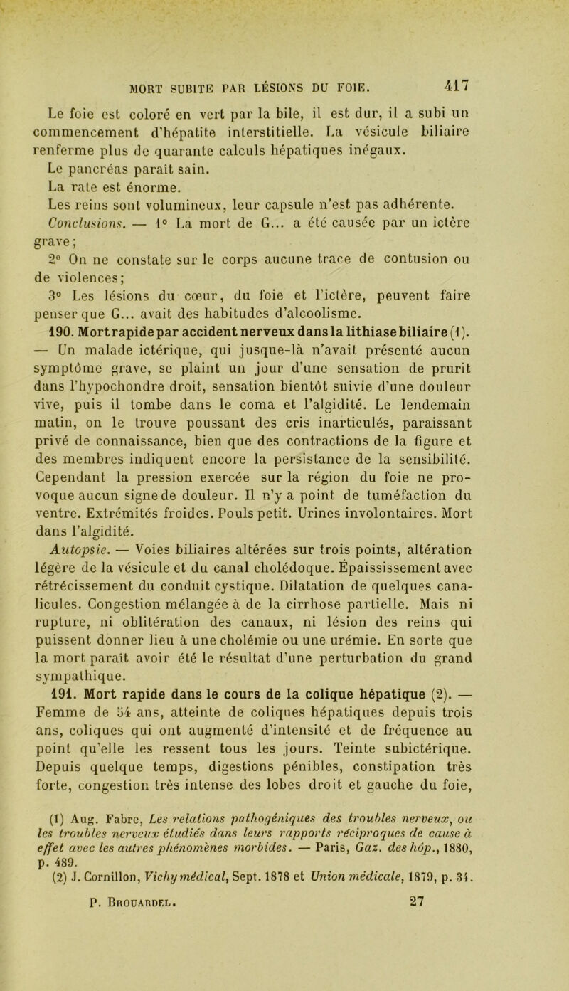 Le foie est coloré en vert par la bile, il est dur, il a subi un commencement d’hépatite interstitielle. La vésicule biliaire renferme plus de quarante calculs hépatiques inégaux. Le pancréas parait sain. La rate est énorme. Les reins sont volumineux, leur capsule n’est pas adhérente. Conclusions. — 1° La mort de G... a été causée par un ictère grave ; 2° On ne constate sur le corps aucune trace de contusion ou de violences; 3° Les lésions du cœur, du foie et l’ictère, peuvent faire penser que G... avait des habitudes d’alcoolisme. 190. Mort rapide par accident nerveux dans la lithiase biliaire (1). — Un malade ictérique, qui jusque-là n’avait présenté aucun symptôme grave, se plaint un jour d’une sensation de prurit dans l’hypochondre droit, sensation bientôt suivie d’une douleur vive, puis il tombe dans le coma et l’algidité. Le lendemain matin, on le trouve poussant des cris inarticulés, paraissant privé de connaissance, bien que des contractions de la figure et des membres indiquent encore la persistance de la sensibilité. Cependant la pression exercée sur la région du foie ne pro- voque aucun signe de douleur. Il n’y a point de tuméfaction du ventre. Extrémités froides. Pouls petit. Urines involontaires. Mort dans l’algidité. Autopsie. — Voies biliaires altérées sur trois points, altération légère de la vésicule et du canal cholédoque. Épaississement avec rétrécissement du conduit cystique. Dilatation de quelques cana- licules. Congestion mélangée à de la cirrhose partielle. Mais ni rupture, ni oblitération des canaux, ni lésion des reins qui puissent donner lieu à une cholémie ou une urémie. En sorte que la mort paraît avoir été le résultat d’une perturbation du grand sympathique. 191. Mort rapide dans le cours de la colique hépatique (2). — Femme de 54 ans, atteinte de coliques hépatiques depuis trois ans, coliques qui ont augmenté d’intensité et de fréquence au point qu’elle les ressent tous les jours. Teinte subictérique. Depuis quelque temps, digestions pénibles, constipation très forte, congestion très intense des lobes droit et gauche du foie, (1) Aug. Fabre, Les relations pathogéniques des troubles nerveux, ou les troubles nerveux étudiés dans leurs rapports réciproques de cause à effet avec les autres phénomènes morbides. — Paris, Gaz. des hop., 1880, p. 489. (2) J. Cornillon, Vichy médical, Sept. 1878 et Union médicale, 1879, p. 31. P. Brouardf.l. 27