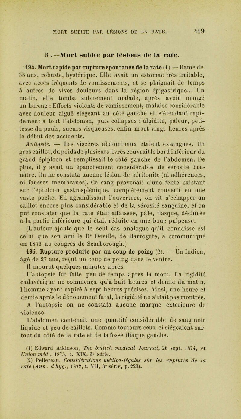 !î .—Mort subite par lésious de la rate. 194. Mort rapide par rupture spontanée de la rate (1 ).— Dame de 35 ans, robuste, hystérique. Elle avait un estomac très irritable, avec accès fréquents de vomissements, et se plaignait de temps à autres de vives douleurs dans la région épigastrique... Un matin, elle tomba subitement malade, après avoir mangé un hareng : Efforts violents de vomissement, malaise considérable avec douleur aiguë siégeant au côté gauche et s’étendant rapi- dement à tout l’abdomen, puis collapsus : algidité, pâleur, peti- tesse du pouls, sueurs visqueuses, enfin mort vingt heures après le début des accidents. Autopsie. — Les viscères abdominaux étaient exsangues. Un gros caillot, du poidsdeplusieurs livrescouvraitle bord inférieur du grand épiploon et remplissait le côté gauche de l’abdomen. De plus, il y avait un épanchement considérable de sérosité bru- nâtre. On ne constata aucune lésion de péritonite (ni adhérences, ni fausses membranes). Ce sang provenait d’une fente existant sur l’épiploon gastrosplénique, complètement converti en une vaste poche. En agrandissant l’ouverture, on vit s’échapper un caillot encore plus considérable et de la sérosité sanguine, et on put constater que la rate était affaissée, pâle, flasque, déchirée à la partie inférieure qui était réduite en une boue pulpeuse. (L’auteur ajoute que le seul cas analogue qu’il connaisse est celui que son ami le Dr Deville, de Harrogate, a communiqué •en 1873 au congrès de Scarborough.) 195. Rupture produite par un coup de poing (2). — Un Indien, âgé de 27 ans, reçut un coup de poing dans le ventre. Il mourut quelques minutes après. L’autopsie fut faite peu de temps après la mort. La rigidité cadavérique ne commença qu’à huit heures et demie du matin, l’homme ayant expiré à sept heures précises. Ainsi, une heure et demie après le dénouement fatal, la rigidité ne s’était pas montrée. A l’autopsie on ne constata aucune marque extérieure de violence. L’abdomen contenait une quantité considérable de sang noir liquide et peu de caillots. Comme toujours ceux-ci siégeaient sur- tout du côté de la rate et de la fosse iliaque gauche. (1) Edward Atkinson, The british medical Journal, 2G sept. 1874, et Union méd., 1875, t. XÏX, 3e série. (2) Pellereau, Considérations médico-légales sur les ruptures de la rate [Ann. d’hyg., 1882, t. Vil, 3° série, p. 223).