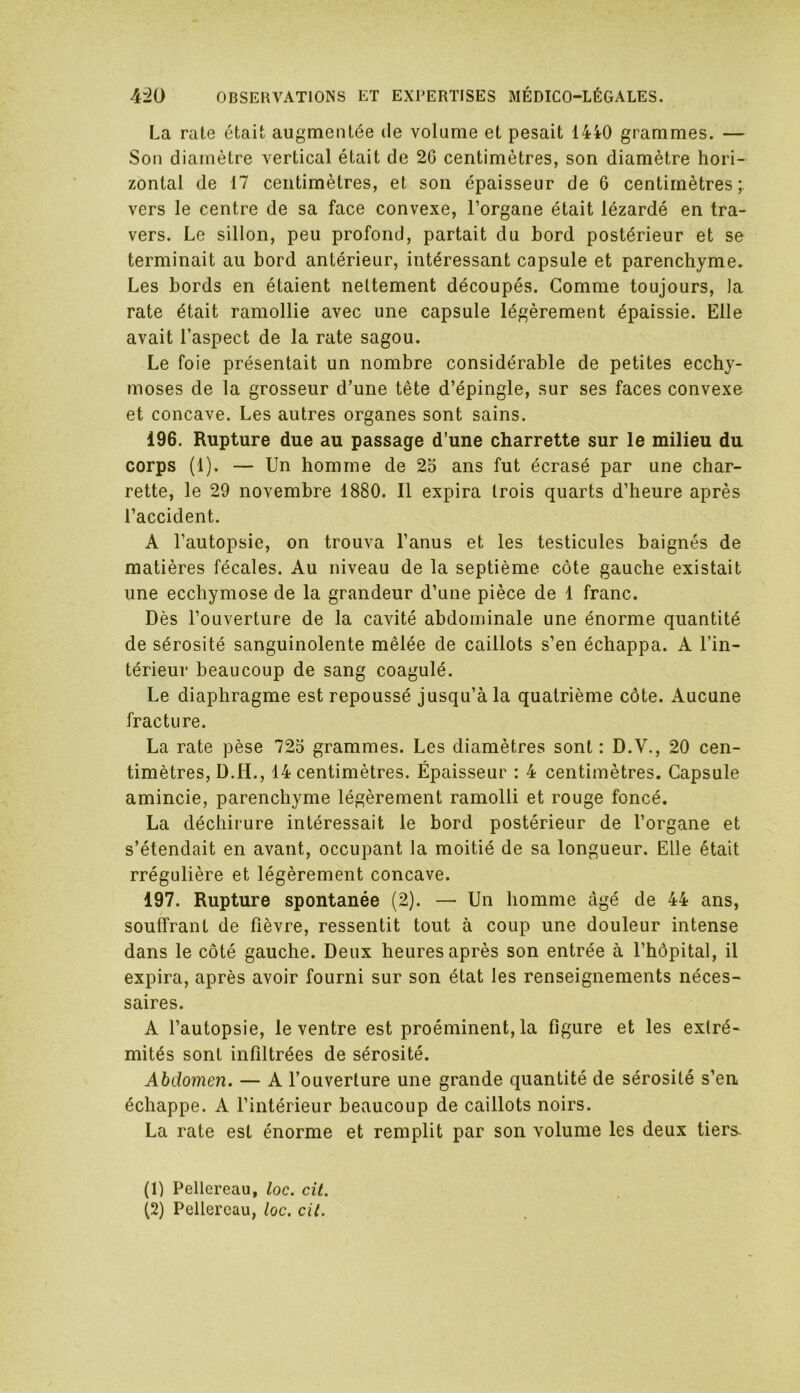 La rate était augmentée de volume et pesait 1440 grammes. — Son diamètre vertical était de 26 centimètres, son diamètre hori- zontal de 17 centimètres, et son épaisseur de 6 centimètres; vers le centre de sa face convexe, l’organe était lézardé en tra- vers. Le sillon, peu profond, partait du bord postérieur et se terminait au bord antérieur, intéressant capsule et parenchyme. Les bords en étaient nettement découpés. Gomme toujours, la rate était ramollie avec une capsule légèrement épaissie. Elle avait l’aspect de la rate sagou. Le foie présentait un nombre considérable de petites ecchy- moses de la grosseur d’une tête d’épingle, sur ses faces convexe et concave. Les autres organes sont sains. 196. Rupture due au passage d’une charrette sur le milieu du corps (1). — Un homme de 25 ans fut écrasé par une char- rette, le 29 novembre 1880. Il expira trois quarts d’heure après l’accident. A l’autopsie, on trouva l’anus et les testicules baignés de matières fécales. Au niveau de la septième côte gauche existait une ecchymose de la grandeur d’une pièce de 1 franc. Dès l’ouverture de la cavité abdominale une énorme quantité de sérosité sanguinolente mêlée de caillots s’en échappa. A l’in- térieur beaucoup de sang coagulé. Le diaphragme est repoussé jusqu’à la quatrième côte. Aucune fracture. La rate pèse 725 grammes. Les diamètres sont: D.V., 20 cen- timètres, D.H., 14 centimètres. Épaisseur : 4 centimètres. Capsule amincie, parenchyme légèrement ramolli et rouge foncé. La déchirure intéressait le bord postérieur de l’organe et s’étendait en avant, occupant la moitié de sa longueur. Elle était rrégulière et légèrement concave. 197. Rupture spontanée (2). — Un homme âgé de 44 ans, souffrant de fièvre, ressentit tout à coup une douleur intense dans le côté gauche. Deux heures après son entrée à l’hôpital, il expira, après avoir fourni sur son état les renseignements néces- saires. A l’autopsie, le ventre est proéminent, la figure et les extré- mités sont infiltrées de sérosité. Abdomen. — A l’ouverture une grande quantité de sérosité s’en échappe. A l’intérieur beaucoup de caillots noirs. La rate est énorme et remplit par son volume les deux tiers. (1) Pellereau, loc. cit. (2) Pellereau, loc. cil.