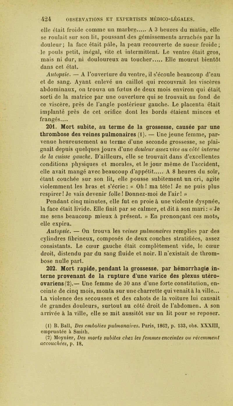 elle était froide comme un marbre A 3 heures du matin, elle se roulait sur son lit, poussant des gémissements arrachés par la douleur; la face était pâle, la peau recouverte de sueur froide; le pouls petit, inégal, vite et intermittent. Le ventre était gros, mais ni dur, ni douloureux au toucher Elle mourut bientôt dans cet état. Autopsie. — A l’ouverture du ventre, il s’écoule beaucoup d’eau et de sang. Ayant enlevé un caillot qui recouvrait les viscères abdominaux, on trouva un fœtus de deux mois environ qui était, sorti de la matrice par une ouverture qui se trouvait au fond de ce viscère, près de l’angle postérieur gauche. Le placenta était implanté près de cet orifice dont les bords étaient minces et frangés.... 201. Mort subite, au terme de la grossesse, causée par une thrombose des veines pulmonaires (1). — Une jeune femme, par- venue heureusement au terme d’une seconde grossesse, se plai- gnait depuis quelques jours d’une douleur assez vive au côté interne de la cuisse gauche. D’ailleurs, elle se trouvait dans d’excellentes conditions physiques et morales, et le jour même de l’accident, elle avait mangé avec beaucoup d’appétit A 8 heures du soir, étant couchée sur son lit, elle pousse subitement un cri, agite violemment les bras et s’écrie: « Oh! ma tête! Je ne puis plus respirer! Je vais devenir folle! Donnez-moi de l’air! ;> Pendant cinq minutes, elle fut en proie à une violente dyspnée, la face était livide. Elle finit par se calmer, et dit à son mari : « Je me sens beaucoup mieux à présent. » En prononçant ces mots, elle expira. Autopsie. — On trouva les veines pulmonaires remplies par des cylindres fibrineux, composés de deux couches stratifiées, assez consistants. Le cœur gauche était complètement vide, le cœur droit, distendu par du sang fluide et noir. Il n’existait de throm- bose nulle part. 202. Mort rapide, pendant la grossesse, par hémorrhagie in- terne provenant de la rupture d’une varice des plexus utéro- ovariens(2).— Une femme de 30 ans d’une forte constitution, en- ceinte de cinq mois, monta sur une charrette qui venait à la ville... La violence des secousses et des cahots de la voiture lui causait de grandes douleurs, surtout au côté droit de l’abdomen. A son arrivée à la ville, elle se mit aussitôt sur un lit pour se reposer. (1) B. Bail, Des embolies pulmonaires. Paris, 18G2, p. 133, obs. XXXIII, empruntée à Smith. (2) Moynier, Des morts subites chez les femmes enceintes ou récemment accouchées, p. 18.