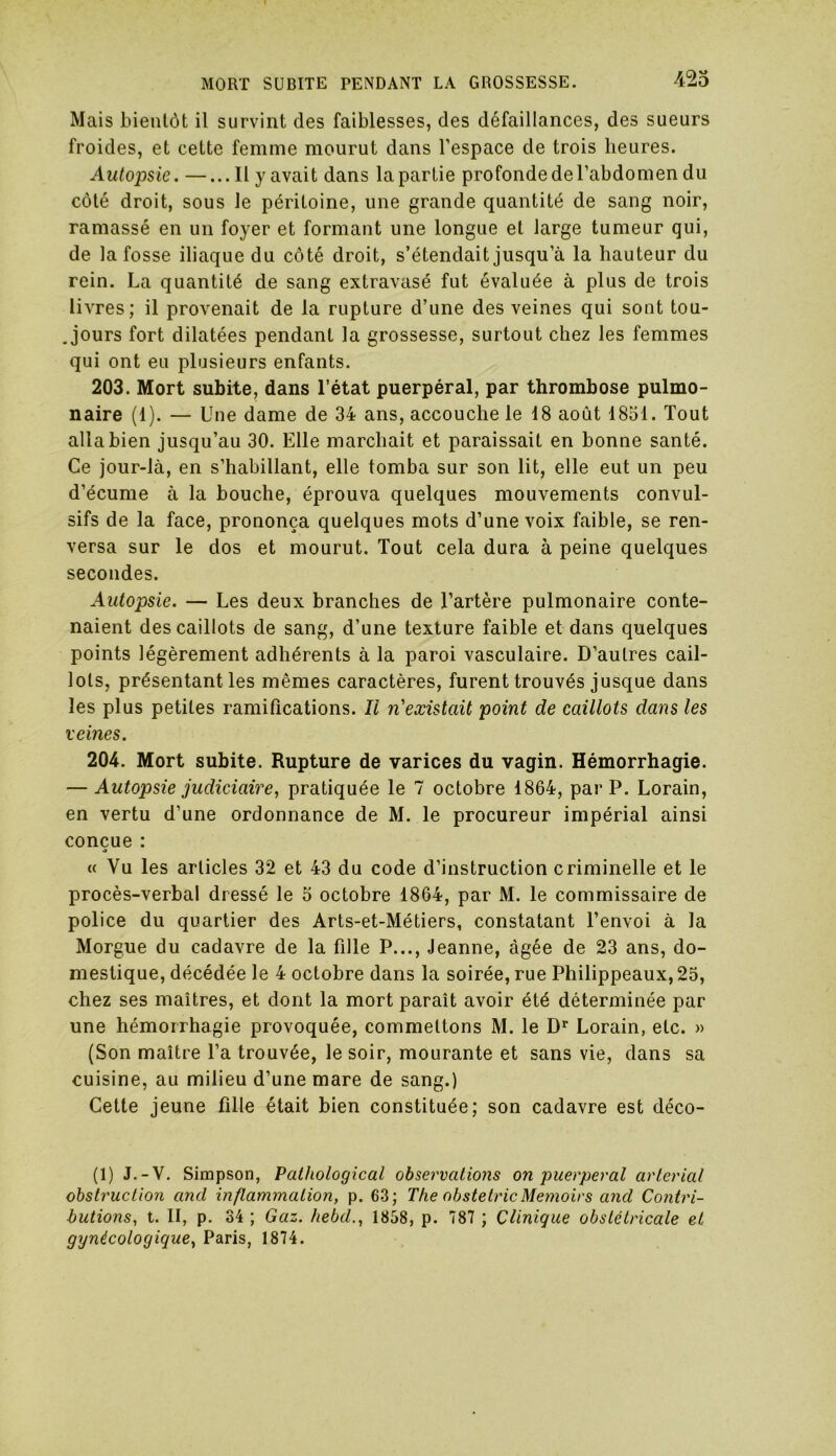 Mais bientôt il survint des faiblesses, des défaillances, des sueurs froides, et cette femme mourut dans l’espace de trois heures. Autopsie. —...Il y avait dans la partie profonde de l’abdomen du côté droit, sous le péritoine, une grande quantité de sang noir, ramassé en un foyer et formant une longue et large tumeur qui, de la fosse iliaque du côté droit, s’étendait jusqu’à la hauteur du rein. La quantité de sang extravasé fut évaluée à plus de trois livres; il provenait de la rupture d’une des veines qui sont tou- jours fort dilatées pendant la grossesse, surtout chez les femmes qui ont eu plusieurs enfants. 203. Mort subite, dans l’état puerpéral, par thrombose pulmo- naire (1). — Une dame de 34 ans, accouche le 18 août 1851. Tout alla bien jusqu’au 30. Elle marchait et paraissait en bonne santé. Ce jour-là, en s’habillant, elle tomba sur son lit, elle eut un peu d’écume à la bouche, éprouva quelques mouvements convul- sifs de la face, prononça quelques mots d’une voix faible, se ren- versa sur le dos et mourut. Tout cela dura à peine quelques secondes. Autopsie. — Les deux branches de l’artère pulmonaire conte- naient des caillots de sang, d’une texture faible et dans quelques points légèrement adhérents à la paroi vasculaire. D’autres cail- lots, présentant les mêmes caractères, furent trouvés jusque dans les plus petites ramifications. Il n'existait point de caillots dans les veines. 204. Mort subite. Rupture de varices du vagin. Hémorrhagie. — Autopsie judiciaire, pratiquée le 7 octobre 1864, par P. Lorain, en vertu d’une ordonnance de M. le procureur impérial ainsi conçue : « Vu les articles 32 et 43 du code d’instruction criminelle et le procès-verbal dressé le 5 octobre 1864, par M. le commissaire de police du quartier des Arts-et-Métiers, constatant l’envoi à la Morgue du cadavre de la fille P..., Jeanne, âgée de 23 ans, do- mestique, décédée le 4 octobre dans la soirée, rue Philippeaux, 25, chez ses maîtres, et dont la mort paraît avoir été déterminée par une hémorrhagie provoquée, commettons M. le Dr Lorain, etc. » (Son maître l’a trouvée, le soir, mourante et sans vie, dans sa cuisine, au milieu d’une mare de sang.) Cette jeune fille était bien constituée; son cadavre est déco- (1) J.-V. Simpson, Pathological observations on puerpéral arterial obstruction and inflammation, p. 63; The obstetricMemoirs and Contri- butions, t. II, p. 34 ; Gaz. hebd., 1858, p. 787 ; Clinique obstétricale et gynécologique, Paris, 1874.