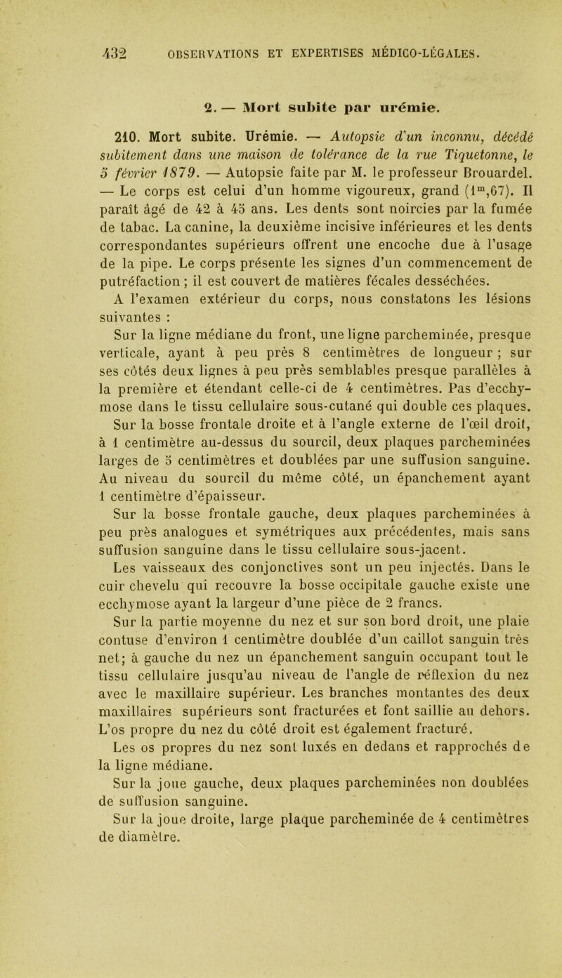 2. — Mort subite par urémie. 210. Mort subite. Urémie. — Autopsie d'un inconnu, décédé subitement dans une maison de tolérance de la rue Tiquetonne, le 0 février 1879. — Autopsie faite par M. le professeur Brouardel. — Le corps est celui d’un homme vigoureux, grand (lm,67). Il paraît âgé de 42 à 43 ans. Les dents sont noircies par la fumée de tabac. La canine, la deuxième incisive inférieures et les dents correspondantes supérieurs offrent une encoche due à l’usage de la pipe. Le corps présente les signes d’un commencement de putréfaction ; il est couvert de matières fécales desséchées. A l’examen extérieur du corps, nous constatons les lésions suivantes : Sur la ligne médiane du front, une ligne parcheminée, presque verticale, ayant à peu près 8 centimètres de longueur ; sur ses côtés deux lignes à peu près semblables presque parallèles à la première et étendant celle-ci de 4 centimètres. Pas d’ecchy- mose dans le tissu cellulaire sous-cutané qui double ces plaques. Sur la bosse frontale droite et à l’angle externe de l’œil droit, à 1 centimètre au-dessus du sourcil, deux plaques parcheminées larges de 5 centimètres et doublées par une suffusion sanguine. Au niveau du sourcil du même côté, un épanchement ayant 1 centimètre d’épaisseur. Sur la bosse frontale gauche, deux plaques parcheminées à peu près analogues et symétriques aux précédentes, mais sans suffusion sanguine dans le tissu cellulaire sous-jacent. Les vaisseaux des conjonctives sont un peu injectés. Dans le cuir chevelu qui recouvre la bosse occipitale gauche existe une ecchymose ayant la largeur d’une pièce de 2 francs. Sur la partie moyenne du nez et sur son bord droit, une plaie contuse d’environ 1 centimètre doublée d’un caillot sanguin très net; à gauche du nez un épanchement sanguin occupant tout le tissu cellulaire jusqu’au niveau de l’angle de réflexion du nez avec le maxillaire supérieur. Les branches montantes des deux maxillaires supérieurs sont fracturées et font saillie au dehors. L’os propre du nez du côté droit est également fracturé. Les os propres du nez sont luxés en dedans et rapprochés de la ligne médiane. Sur la joue gauche, deux plaques parcheminées non doublées de suffusion sanguine. Sur la joue droite, large plaque parcheminée de 4 centimètres de diamètre.