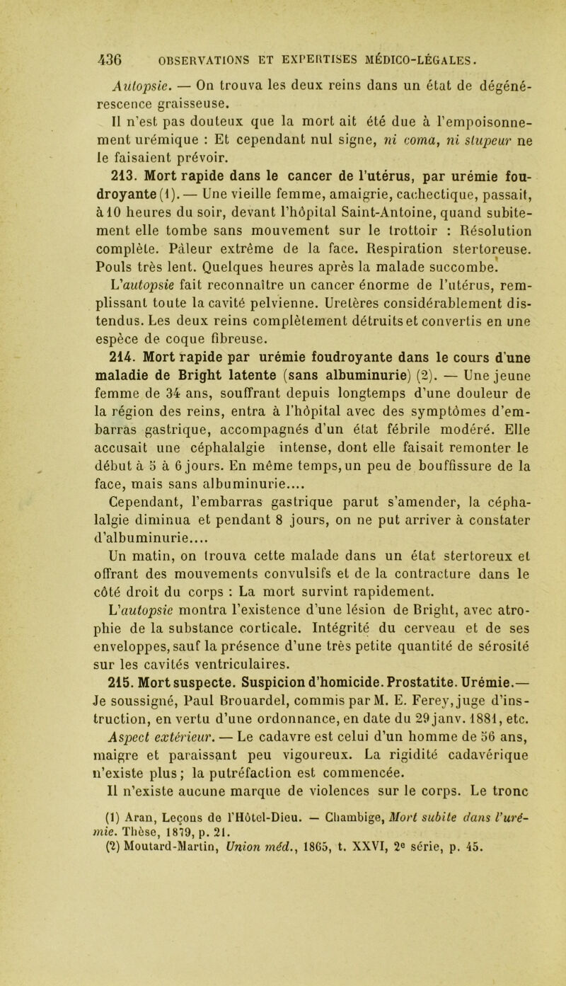 Aulopsie. — On trouva les deux reins dans un état de dégéné- rescence graisseuse. Il n’est pas douteux que la mort ait été due à l’empoisonne- ment urémique : Et cependant nul signe, ni coma, ni slupeur ne le faisaient prévoir. 213. Mort rapide dans le cancer de l’utérus, par urémie fou- droyante (1).— Une vieille femme, amaigrie, cachectique, passait, à 10 heures du soir, devant l’hôpital Saint-Antoine, quand subite- ment elle tombe sans mouvement sur le trottoir : Résolution complète. Pâleur extrême de la face. Respiration stertoreuse. Pouls très lent. Quelques heures après la malade succombe. L'autopsie fait reconnaître un cancer énorme de l’utérus, rem- plissant toute la cavité pelvienne. Uretères considérablement dis- tendus. Les deux reins complètement détruits et convertis en une espèce de coque fibreuse. 214. Mort rapide par urémie foudroyante dans le cours d’une maladie de Bright latente (sans albuminurie) (2). — Une jeune femme de 34 ans, souffrant depuis longtemps d’une douleur de la région des reins, entra à l’hôpital avec des symptômes d’em- barras gastrique, accompagnés d’un état fébrile modéré. Elle accusait une céphalalgie intense, dont elle faisait remonter le début à o à 6 jours. En même temps, un peu de bouffissure de la face, mais sans albuminurie.... Cependant, l’embarras gastrique parut s’amender, la cépha- lalgie diminua et pendant 8 jours, on ne put arriver à constater d’albuminurie.... Un matin, on trouva cette malade dans un état stertoreux et offrant des mouvements convulsifs et de la contracture dans le côté droit du corps : La mort survint rapidement. L'autopsie montra l’existence d’une lésion de Bright, avec atro- phie de la substance corticale. Intégrité du cerveau et de ses enveloppes, sauf la présence d’une très petite quantité de sérosité sur les cavités ventriculaires. 215. Mort suspecte. Suspicion d’homicide. Prostatite. Urémie.— Je soussigné, Paul Brouardel, commis par M. E. Ferey,juge d’ins- truction, en vertu d’une ordonnance, en date du 29 janv. 1881, etc. Aspect extérieur. — Le cadavre est celui d’un homme de 56 ans, maigre et paraissant peu vigoureux. La rigidité cadavérique n’existe plus; la putréfaction est commencée. Il n’existe aucune marque de violences sur le corps. Le tronc (1) Aran, Leçons de l’Hôtel-Dieu. — Chambige, Mort subite dans l'uré- mie. Thèse, 1879, p. 21. (2) Moutard-Martin, Union méd., 1865, t. XXVI, 2e série, p. 45.